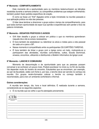 106
4º Momento - COMPARTILHAMENTO
Este momento dá a oportunidade para os membros testemunharem as bênçãos
recebidas durante a semana anterior, ou compartilhar problemas que estejam enfrentando;
também podem fazer pedidos específicos de oração.
É como se fosse um "link" (ligação) entre a lição ministrada na reunião passada e
sua aplicação prática na vida das pessoas.
O líder deve lembrar e direcionar o grupo sobre o tempo de compartilhamento, para
que todos tenham oportunidade de expor sua opinião e experiências sem perder o foco da
palavra ministrada.
5º Momento - DESAFIOS PRÁTICOS E AVISOS
 O/A líder desafia o grupo a colocar em prática o que os membros aprenderam
naquele dia e dá os avisos necessários.
 É hora também de estabelecer ou relembrar os alvos e metas para a vida pessoal
de cada um e para o GP.
 Nesse momento é compartilhado entre os participantes OS CARTÕES TAREFAS.
 É hora também de linkar o grupo com a Igreja como um todo, motivando-os a
participarem das atividades, reuniões comunitárias, cultos, Escola Dominical,
ensaios, encontros, utilizando e distribuindo o Boletim Informativo da Igreja Local.
.
6º Momento - LANCHE E COMUNHÃO
Momento de descontração e de oportunidade para que as pessoas possam
conversar e se conhecer um pouco mais. Poderá acontecer no início ou no fim da reunião.
Vai depender muito do horário do encontro. Estudantes que se encontram, por exemplo,
ao sair da faculdade, estão com fome e, por isso, o lanche deve ser servido no começo da
reunião. Em grupos recém-formados colocar o lanche no começo também é
recomendado, para criar um ambiente confortável e informal.
Outras considerações:
A reunião tem tempo, dia, hora e local definidos. É realizada durante a semana,
considerando-se os seguintes aspectos:
 É na reunião que se colhe o que foi planejado previamente;
 