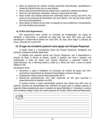 111
 Deve se empenhar em realizar reuniões periódicas diversificadas, desafiadoras e
cheias do Espírito Santo com os seus líderes;
 Deve cuidar permanentemente do estado físico, espiritual e material dos líderes;
 Deve ter uma dedicação cuidadosa, visando o crescimento do setor;
 Deve manter seus líderes sempre bem orientados sobre o avanço dos GP´S. Faz
parte do seu processo de discipulado com seus líderes, uma vez que estes devem
ser futuros discipuladores;
 Deve ajudar os líderes do seu setor na solução de seus problemas e necessidades,
por mais simples que pareçam.
b) O Alvo do/a Supervisor/a:
O/A supervisor/a deve auxiliar no momento da multiplicação, ser capaz de
identificar e desenvolver o potencial de cada líder dos seus GPs para que estes
identifiquem e desenvolvam líderes em seus GPs. Ou seja, deve seguir o princípio de
Jesus, colocado em Lucas 6.40.
12. O lugar do ministério pastoral numa igreja com Grupos Pequenos
O pastor titular é o Coordenador Geral dos Grupos Pequenos, delegando aos
pastores coadjutores tarefas específicas.
O trabalho dos pastores quanto aos Grupos Pequenos, sob a dependência e
direção de Deus, é treinar os líderes, manter o cuidado com todo o rebanho, dar
sustentação à visão da Igreja com Grupos Pequenos e pastorear líderes e
supervisores/as. Se a liderança perde a visão ou a deixa sem foco, o povo se perde
(Mateus 9.36).
Os pastores ainda:
 Alimentam a visão e fortalecem os princípios do modelo da igreja com GPs,
ensinando e respondendo às diversas necessidades e anseios da igreja;
 Estabelecem metas a serem alcançadas pelos GP´S;
 Reúnem-se periodicamente com cada supervisor de GP para examinar o
desenvolvimento do trabalho nos GPs.
É preciso manter a maior aproximação possível dos líderes dos GPs com os
pastores, levando as necessidades dos membros do grupo para o cuidado pastoral. A
segunda ênfase estabelecida para o trabalho da Igreja Metodista é “revitalizar o carisma
dos ministérios clérigo e leigo nos vários aspectos da missão” (Plano Nacional Missionário
 