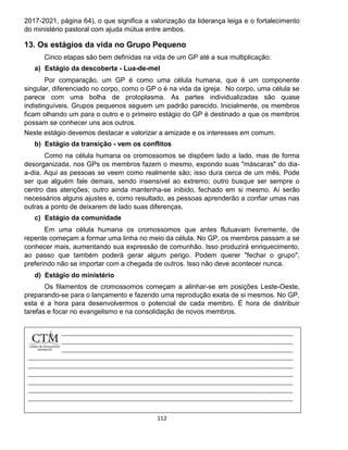 112
2017-2021, página 64), o que significa a valorização da liderança leiga e o fortalecimento
do ministério pastoral com ajuda mútua entre ambos.
13. Os estágios da vida no Grupo Pequeno
Cinco etapas são bem definidas na vida de um GP até a sua multiplicação:
a) Estágio da descoberta - Lua-de-mel
Por comparação, um GP é como uma célula humana, que é um componente
singular, diferenciado no corpo, como o GP o é na vida da igreja. No corpo, uma célula se
parece com uma bolha de protoplasma. As partes individualizadas são quase
indistinguíveis. Grupos pequenos seguem um padrão parecido. Inicialmente, os membros
ficam olhando um para o outro e o primeiro estágio do GP é destinado a que os membros
possam se conhecer uns aos outros.
Neste estágio devemos destacar e valorizar a amizade e os interesses em comum.
b) Estágio da transição - vem os conflitos
Como na célula humana os cromossomos se dispõem lado a lado, mas de forma
desorganizada, nos GPs os membros fazem o mesmo, expondo suas "máscaras" do dia-
a-dia. Aqui as pessoas se veem como realmente são; isso dura cerca de um mês. Pode
ser que alguém fale demais, sendo insensível ao extremo; outro busque ser sempre o
centro das atenções; outro ainda mantenha-se inibido, fechado em si mesmo. Aí serão
necessários alguns ajustes e, como resultado, as pessoas aprenderão a confiar umas nas
outras a ponto de deixarem de lado suas diferenças.
c) Estágio da comunidade
Em uma célula humana os cromossomos que antes flutuavam livremente, de
repente começam a formar uma linha no meio da célula. No GP, os membros passam a se
conhecer mais, aumentando sua expressão de comunhão. Isso produzirá enriquecimento,
ao passo que também poderá gerar algum perigo. Podem querer "fechar o grupo",
preferindo não se importar com a chegada de outros. Isso não deve acontecer nunca.
d) Estágio do ministério
Os filamentos de cromossomos começam a alinhar-se em posições Leste-Oeste,
preparando-se para o lançamento e fazendo uma reprodução exata de si mesmos. No GP,
esta é a hora para desenvolvermos o potencial de cada membro. É hora de distribuir
tarefas e focar no evangelismo e na consolidação de novos membros.
 