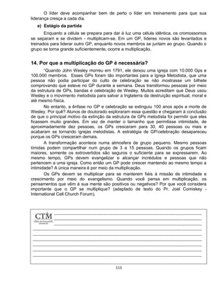 113
O líder deve acompanhar bem de perto o líder em treinamento para que sua
liderança cresça a cada dia.
e) Estágio da partida
Enquanto a célula se prepara para dar à luz uma célula idêntica, os cromossomos
se separam e se dividem - multiplicam-se. Em um GP, líderes novos são levantados e
treinados para liderar outro GP, enquanto novos membros se juntam ao grupo. Quando o
grupo se torna grande suficientemente, ocorre a multiplicação.
14. Por que a multiplicação do GP é necessária?
“Quando John Wesley morreu em 1791, ele deixou uma igreja com 10.000 Gps e
100.000 membros. Esses GPs foram tão importantes para a Igreja Metodista, que uma
pessoa não podia participar do culto de celebração se não mostrasse um bilhete
comprovando que esteve no GP durante a semana. Deus transformou pessoas por meio
da estrutura de GPs, bandas e celebração de Wesley. Muitos acreditam que Deus usou
Wesley e o movimento metodista para salvar a Inglaterra da destruição espiritual, moral e
até mesmo física.
No entanto, a ênfase no GP e celebração se extinguiu 100 anos após a morte de
Wesley. Por quê? Alunos de doutorado exploraram essa questão e chegaram à conclusão
de que o principal motivo da extinção da estrutura de GPs metodista foi permitir que eles
ficassem muito grandes. Em vez de manter o tamanho que permitisse intimidade, de
aproximadamente dez pessoas, os GPs cresceram para 30, 40 pessoas ou mais e
acabaram se tornando igrejas metodistas. A estratégia de GP/celebração desapareceu
porque os GPs cresceram demais.
A transformação acontece numa atmosfera de grupo pequeno. Mesmo pessoas
tímidas podem compartilhar num grupo de 3 a 15 pessoas. Quando os grupos ficam
maiores, somente os extrovertidos são seguros o suficiente para se expressarem. Ao
mesmo tempo, GPs devem evangelizar e alcançar incrédulos e pessoas que não
pertencem a uma igreja. Como então um GP pode crescer mantendo ao mesmo tempo a
intimidade? A única maneira é por meio da multiplicação.
Os GPs devem se multiplicar para se manterem fiéis à missão de intimidade e
crescimento por meio do evangelismo. Quando você pensa em multiplicação, os
pensamentos que vêm à sua mente são positivos ou negativos? Por que você considera
importante que o GP se multiplique? (adaptado de texto do Pr. Joel Comiskey -
International Cell Church Forum).
 