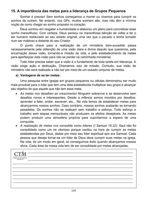 114
15. A importância das metas para a liderança de Grupos Pequenos
Sonhar é preciso! Sem sonhos começamos a morrer ou vivemos para cumprir os
sonhos de outrem. No entanto, nos GPs, muitos sonham alto, mas não têm a mínima
noção de como chegar ao sonho proposto no coração.
Deus sonhou em resgatar a humanidade e elaborou um plano para concretizar esse
sonho maravilhoso. Com certeza, Deus pensou na maravilhosa bênção de voltar a ter o
ser humano restaurado ao seu estado original, uma vez que o pecado o tenha tornado
num ser maldoso e distante do seu Criador.
O ponto chave para a realização de um ministério bem-sucedido passa
necessariamente pela obtenção de uma visão clara e divina daquilo que queremos, pela
encarnação dessa visão, tornando-a missão de vida, e pelo estabelecimento de metas
para aperfeiçoar esta visão para não se perder na caminhada ministerial.
Todo líder precisa saber que a visão é o fundamento de toda tarefa em liderança. A
visão exige ação e dedicação. Chamamos isso de missão. Contudo, sua visão de
ministério não será realizada a não ser por meio de um ousado conjunto de metas.
a) Vantagens de se ter metas:
Uma pesquisa entre igrejas em grupos pequenos ou células demonstrou ser muito
mais provável para o líder que tem uma data estabelecida multiplicar seu grupo e alcançar
seu objetivo do que aquele que não tem essa meta.
 As metas nos desafiam ao crescimento! Ninguém sobrevive e se desenvolve sem
desafios novos e interessantes. Desde a infância somos movidos por desafios:
aprender a falar, andar, escrever, etc... Na vida temos de estabelecer metas para
alcançarmos nossos sonhos. Caso contrário, nossos sonhos acabarão se tornando
pesadelos. Os sonhos não se realizam sem trabalho e esforço. Todo esforço e
trabalho sem etapas mensuráveis não produzem os efeitos desejáveis. As metas
podem produzir uma atmosfera propícia para suportarmos a espera de uma
conquista.
 A realização de metas nos consolida como líderes (I Samuel 15.22): Saul não foi
consolidado como um rei vitorioso porque vacilou na hora de cumprir as metas
estabelecidas por Deus, dadas por meio seu líder espiritual que era Samuel. Cada
pessoa que deseja tornar-se um líder de Deus deve cumprir suas metas na igreja.
Na vida, de um modo em geral, só conseguimos êxito quando alcançamos nossos
alvos. Cada área da nossa vida tem de ser consolidada por metas alcançadas.
 
