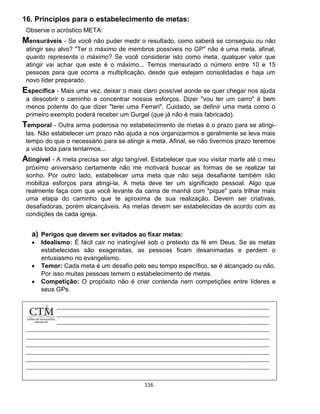 116
16. Princípios para o estabelecimento de metas:
Observe o acróstico META:
Mensuráveis - Se você não puder medir o resultado, como saberá se conseguiu ou não
atingir seu alvo? "Ter o máximo de membros possíveis no GP" não é uma meta, afinal,
quanto representa o máximo? Se você considerar isto como meta, qualquer valor que
atingir vai achar que este é o máximo... Temos mensurado o número entre 10 e 15
pessoas para que ocorra a multiplicação, desde que estejam consolidadas e haja um
novo líder preparado.
Específica - Mais uma vez, deixar o mais claro possível aonde se quer chegar nos ajuda
a descobrir o caminho e concentrar nossos esforços. Dizer "vou ter um carro" é bem
menos potente do que dizer "terei uma Ferrari". Cuidado, se definir uma meta como o
primeiro exemplo poderá receber um Gurgel (que já não é mais fabricado).
Temporal - Outra arma poderosa no estabelecimento de metas é o prazo para se atingi-
las. Não estabelecer um prazo não ajuda a nos organizarmos e geralmente se leva mais
tempo do que o necessário para se atingir a meta. Afinal, se não tivermos prazo teremos
a vida toda para tentarmos...
Atingível - A meta precisa ser algo tangível. Estabelecer que vou visitar marte até o meu
próximo aniversário certamente não me motivará buscar as formas de se realizar tal
sonho. Por outro lado, estabelecer uma meta que não seja desafiante também não
mobiliza esforços para atingi-la. A meta deve ter um significado pessoal. Algo que
realmente faça com que você levante da cama de manhã com "pique" para trilhar mais
uma etapa do caminho que te aproxima de sua realização. Devem ser criativas,
desafiadoras, porém alcançáveis. As metas devem ser estabelecidas de acordo com as
condições de cada igreja.
a) Perigos que devem ser evitados ao fixar metas:
 Idealismo: É fácil cair no inatingível sob o pretexto da fé em Deus. Se as metas
estabelecidas são exageradas, as pessoas ficam desanimadas e perdem o
entusiasmo no evangelismo.
 Temor: Cada meta é um desafio pelo seu tempo específico, se é alcançado ou não.
Por isso muitas pessoas temem o estabelecimento de metas.
 Competição: O propósito não é criar contenda nem competições entre líderes e
seus GPs.
 