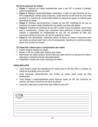 117
b) Como alcançar as metas?
 Passo 1: Assuma as metas estabelecidas para o seu GP e comece a planejar
como irá alcançá-las.
 Passo 2: Delegue responsabilidades específicas a cada um dos membros do seu
GP e especifique o tempo para cumpri-las. Cada membro do GP deve ter uma meta
pessoal. É a maneira de comprometer todas as pessoas do grupo no esforço para
alcançá-la as metas.
 Passo 3: Verifique semanalmente o estado do seu GP. Certifique-se de que os
membros do mesmo estão trabalhando nas tarefas que lhes são dadas.
 Passo 4: Incentive os membros de seu GP a trazer novos convidados, como meta
para o crescimento. Líderes que incentivam seus membros a trazer convidados
dobram a capacidade de multiplicação do seu GP, ao contrário do líder que
menciona o tema só uma vez, de vez em quando ou nunca.
 Passo 5: Ore diariamente, colocando diante de Deus as metas e clamando para
que todas as coisas saiam bem a fim de alcançá-las. Incentive os membros de seu
grupo a se unirem em oração.
c) Papel dos Líderes para o cumprimento das metas
 Façam sempre menção às metas;
 Dirijam o GP em oração pelo alcance das metas;
 Mencionem as metas sempre, de tal modo que cada membro se aproprie da visão e
empregue o empenho devido para alcançá-las;
 Organizem o tempo de modo a alcançar as metas.
PARA REFLETIR
 Você sempre soube da importância de metas para a vida dos GPs e conhece as
metas da sua igreja como um todo?
 Você menciona semanalmente aos irmãos as metas pelas quais se está
batalhando?
 Você delega a responsabilidade sobre algumas ações do GP aos membros do
mesmo, de modo a movê-los em favor do grupo?
 Você tem orado pelo cumprimento das metas do seu GP?
 