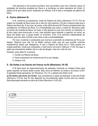 12
A fé aproxima o ser humano de Deus, traz comunhão e paz com o Senhor Jesus. É
aceitação da doutrina revelada por Deus e a confiança na obra salvadora de Cristo. O
objeto da fé que salva (como explicado em Efésios 2.8) é toda a revelação da palavra de
Deus.
4. Como obtemos fé
A fé, conforme já estudamos, brota da Palavra de Deus (Romanos 10.17). Por ter
origem do coração de Deus para nós e não em nós mesmos, a fé diz a mesma coisa que a
Palavra de Deus diz. E por que, às vezes, é tão difícil termos fé? Porque simplesmente não
acreditamos na Palavra de Deus. É a incredulidade que reduz a nossa fé. Devemos estar
no centro da vontade de Deus, em tudo, e não apenas no que nos convém ou interessa. A
fé tem vigor para pronunciar a cura, mas também para suportar o espinho na carne, se
Deus lhe disser que “a graça basta” (II Coríntios 12.9). A fé caminha independente do
terreno, pois seu alvo é Cristo e seu reino e não a autossatisfação.
Por isso, é preciso o autoexame que nos leva a perceber se andamos por fé ou por
desejo. Observe que não há na Bíblia nenhum texto que diz que quando orarmos
receberemos aquilo que desejamos. O que a Palavra de Deus diz é: “tudo quanto em
oração pedirdes, crede que recebestes, e será assim convosco” (Marcos 11.24). Ou seja, a
ação que precisamos realizar não é o ato de desejar, mas sim o ato de crer.
Portanto, para obter fé, é preciso:
1. Confiar na Palavra de Deus;
2. Fazer autoexame se andamos por fé ou por desejo;
3. Praticar a fé.
5. Os fortes e os fracos em fracos na fé (Romanos 14-15)
A fé deve levar ao desenvolvimento da salvação, tornando os cristãos fortes para
poder suportar os fracos deste mundo. Mas como se definem os fortes e os fracos na fé?
O apóstolo Paulo apresenta, em Romanos 14 e 15, a atitude dos fortes na fé:
a) Os fortes são livres em Cristo. Sua consciência é capaz de distinguir a obra de Cristo
(Romanos 14.6-9). Sua fé não depende de circunstâncias deste mundo para se manter.
Está alicerçada somente na obra de Cristo (Romanos 14.22-23).
 