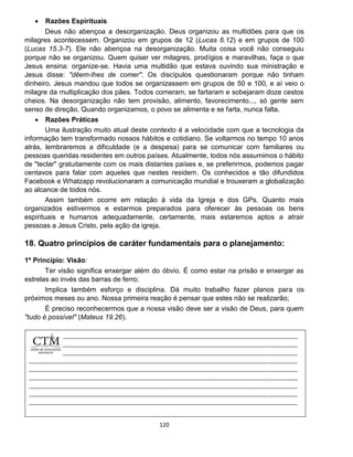 120
 Razões Espirituais
Deus não abençoa a desorganização. Deus organizou as multidões para que os
milagres acontecessem. Organizou em grupos de 12 (Lucas 6.12) e em grupos de 100
(Lucas 15.3-7). Ele não abençoa na desorganização. Muita coisa você não conseguiu
porque não se organizou. Quem quiser ver milagres, prodígios e maravilhas, faça o que
Jesus ensina: organize-se. Havia uma multidão que estava ouvindo sua ministração e
Jesus disse: "dêem-lhes de comer". Os discípulos questionaram porque não tinham
dinheiro. Jesus mandou que todos se organizassem em grupos de 50 e 100, e aí veio o
milagre da multiplicação dos pães. Todos comeram, se fartaram e sobejaram doze cestos
cheios. Na desorganização não tem provisão, alimento, favorecimento..., só gente sem
senso de direção. Quando organizamos, o povo se alimenta e se farta, nunca falta.
 Razões Práticas
Uma ilustração muito atual deste contexto é a velocidade com que a tecnologia da
informação tem transformado nossos hábitos e cotidiano. Se voltarmos no tempo 10 anos
atrás, lembraremos a dificuldade (e a despesa) para se comunicar com familiares ou
pessoas queridas residentes em outros países. Atualmente, todos nós assumimos o hábito
de "teclar" gratuitamente com os mais distantes países e, se preferirmos, podemos pagar
centavos para falar com aqueles que nestes residem. Os conhecidos e tão difundidos
Facebook e Whatzapp revolucionaram a comunicação mundial e trouxeram a globalização
ao alcance de todos nós.
Assim também ocorre em relação à vida da Igreja e dos GPs. Quanto mais
organizados estivermos e estarmos preparados para oferecer às pessoas os bens
espirituais e humanos adequadamente, certamente, mais estaremos aptos a atrair
pessoas a Jesus Cristo, pela ação da igreja.
18. Quatro princípios de caráter fundamentais para o planejamento:
1º Princípio: Visão:
Ter visão significa enxergar além do óbvio. É como estar na prisão e enxergar as
estrelas ao invés das barras de ferro;
Implica também esforço e disciplina. Dá muito trabalho fazer planos para os
próximos meses ou ano. Nossa primeira reação é pensar que estes não se realizarão;
É preciso reconhecermos que a nossa visão deve ser a visão de Deus, para quem
"tudo é possível" (Mateus 19.26).
 