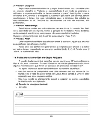 121
2º Princípio: Disciplina:
Peça-chave no desenvolvimento de qualquer área da nossa vida. Uma bela forma
de entender disciplina é: "Retardar a autossatisfação é um modo de programar o
sofrimento e os prazeres da vida, de forma a acentuar o prazer". Isso significa começar
encarando a dor, vivenciá-la e ultrapassá-la. É como os pais fazem com os filhos, sempre
condicionando o tempo livre para brincadeiras após a conclusão dos estudos ou
responsabilidades do lar. Disciplina traz recompensas que não são imediatas, mas
permanentes.
3º Princípio: Perseverança:
Este traço de caráter tem se tornado mais raro em virtude do contexto "fast food"
que a sociedade tem nos imposto. Somos a geração do imediatismo. Nossa tendência
neste contexto é abandonar os esforços caso não gerem resultados imediatos.
Cuidado: é infinitamente mais fácil desistir do que perseverar (Tiago 1.12);
4º Princípio: Amor:
Uma característica evidente daqueles que amam é a doação. Aquele que ama não
poupa esforços para oferecer o melhor.
Nosso amor pelo Senhor deve gerar em nós o compromisso de oferecê-lo o melhor
em todo o tempo, respondendo ao seu amor sacrificial (João 3.16). O Perfeito amor (I
João 4.18) potencializa a visão.
19. Planejando as reuniões do Grupo Pequeno
A reunião de planejamento é especifica para os membros do GP já consolidados; a
ideia é não levar convidados. Por quê? Porque na reunião de planejamento são dadas
algumas recomendações que devem ser colocadas em prática nas reuniões do GP.
Há alguns fatores que devem ser considerados no momento de planejar:
 Uma boa reunião de planejamento dará como resultado uma boa reunião de GP.
Nunca perca a visão de ganhar almas para Jesus. Neste sentido, o GP deve estar
preparado para gerar novos convertidos;
 Uma boa reunião de planejamento ajudará a preparar os eventos agendados,
facilitando assim a multiplicação.
a) Reunião de planejamento não é:
 Um culto;
 