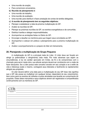 122
 Uma reunião de oração;
 Para comemorar aniversários.
b) Reunião de planejamento é:
 Uma reunião de trabalho;
 Uma reunião de avaliação;
 Uma reunião para distribuir e fazer prestação de contas de tarefas delegadas.
c) A reunião de planejamento tem os seguintes objetivos:
 Planejar e estabelecer a data da próxima multiplicação do GP.
 Avaliar as reuniões do GP;
 Planejar as próximas reuniões do GP, os eventos evangelísticos e de comunhão;
 Distribuir tarefas e delegar responsabilidades;
 Acompanhar as anotações feitas no Diário do GP;
 Encorajar e desafiar os membros para que tragam seus convidados ao GP;
 Acompanhar e colocar em prática o planejamento para a próxima multiplicação do
GP;
 Avaliar o acompanhamento e o preparo do líder em treinamento.
20. Planejando a multiplicação do Grupo Pequeno
A multiplicação do GP é a principal meta do Líder. O Líder deve ser focado em
atingir (e potencializar o atingimento) esta meta. Por mais adversas que sejam as
circunstâncias, à luz do caráter aprovado em Cristo, da fé e do compromisso com o
chamado para servir nesta obra, sua atitude sempre deverá ser condizente com a visão de
fazer discípulos. Se o Líder possui este conceito cravado em seu coração e se o estilo de
vida e liderança exala o mesmo, contagiará seus liderados e facilmente (e rapidamente)
atingirá seu propósito.
O Líder deverá definir uma data para a multiplicação do seu GP (Isso não significa
que o GP não possa se multiplicar em qualquer tempo; dependerá do seu crescimento),
bem como para os eventos de colheita e outras atividades que levarão ao cumprimento do
propósito. Estas datas marcantes e seus objetivos devem ser registrados e compartilhados
continuamente com os membros do GP.
 