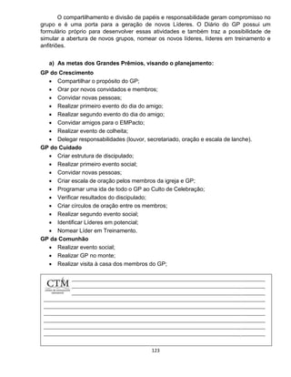 123
O compartilhamento e divisão de papéis e responsabilidade geram compromisso no
grupo e é uma porta para a geração de novos Líderes. O Diário do GP possui um
formulário próprio para desenvolver essas atividades e também traz a possibilidade de
simular a abertura de novos grupos, nomear os novos líderes, líderes em treinamento e
anfitriões.
a) As metas dos Grandes Prêmios, visando o planejamento:
GP do Crescimento
 Compartilhar o propósito do GP;
 Orar por novos convidados e membros;
 Convidar novas pessoas;
 Realizar primeiro evento do dia do amigo;
 Realizar segundo evento do dia do amigo;
 Convidar amigos para o EMPacto;
 Realizar evento de colheita;
 Delegar responsabilidades (louvor, secretariado, oração e escala de lanche).
GP do Cuidado
 Criar estrutura de discipulado;
 Realizar primeiro evento social;
 Convidar novas pessoas;
 Criar escala de oração pelos membros da igreja e GP;
 Programar uma ida de todo o GP ao Culto de Celebração;
 Verificar resultados do discipulado;
 Criar círculos de oração entre os membros;
 Realizar segundo evento social;
 Identificar Líderes em potencial;
 Nomear Líder em Treinamento.
GP da Comunhão
 Realizar evento social;
 Realizar GP no monte;
 Realizar visita à casa dos membros do GP;
 