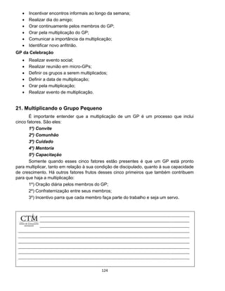 124
 Incentivar encontros informais ao longo da semana;
 Realizar dia do amigo;
 Orar continuamente pelos membros do GP;
 Orar pela multiplicação do GP;
 Comunicar a importância da multiplicação;
 Identificar novo anfitrião.
GP da Celebração
 Realizar evento social;
 Realizar reunião em micro-GPs;
 Definir os grupos a serem multiplicados;
 Definir a data de multiplicação;
 Orar pela multiplicação;
 Realizar evento de multiplicação.
21. Multiplicando o Grupo Pequeno
É importante entender que a multiplicação de um GP é um processo que inclui
cinco fatores. São eles:
1º) Convite
2º) Comunhão
3º) Cuidado
4º) Mentoria
5º) Capacitação
Somente quando esses cinco fatores estão presentes é que um GP está pronto
para multiplicar, tanto em relação à sua condição de discipulado, quanto à sua capacidade
de crescimento. Há outros fatores frutos desses cinco primeiros que também contribuem
para que haja a multiplicação:
1º) Oração diária pelos membros do GP;
2º) Confraternização entre seus membros;
3º) Incentivo parra que cada membro faça parte do trabalho e seja um servo.
 