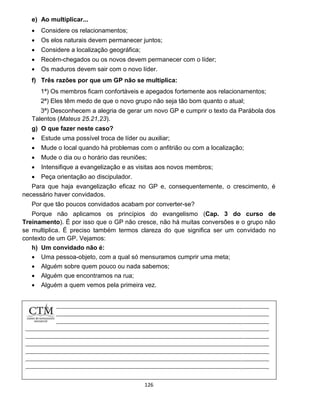 126
e) Ao multiplicar...
 Considere os relacionamentos;
 Os elos naturais devem permanecer juntos;
 Considere a localização geográfica;
 Recém-chegados ou os novos devem permanecer com o líder;
 Os maduros devem sair com o novo líder.
f) Três razões por que um GP não se multiplica:
1ª) Os membros ficam confortáveis e apegados fortemente aos relacionamentos;
2ª) Eles têm medo de que o novo grupo não seja tão bom quanto o atual;
3ª) Desconhecem a alegria de gerar um novo GP e cumprir o texto da Parábola dos
Talentos (Mateus 25.21,23).
g) O que fazer neste caso?
 Estude uma possível troca de líder ou auxiliar;
 Mude o local quando há problemas com o anfitrião ou com a localização;
 Mude o dia ou o horário das reuniões;
 Intensifique a evangelização e as visitas aos novos membros;
 Peça orientação ao discipulador.
Para que haja evangelização eficaz no GP e, consequentemente, o crescimento, é
necessário haver convidados.
Por que tão poucos convidados acabam por converter-se?
Porque não aplicamos os princípios do evangelismo (Cap. 3 do curso de
Treinamento). É por isso que o GP não cresce, não há muitas conversões e o grupo não
se multiplica. É preciso também termos clareza do que significa ser um convidado no
contexto de um GP. Vejamos:
h) Um convidado não é:
 Uma pessoa-objeto, com a qual só mensuramos cumprir uma meta;
 Alguém sobre quem pouco ou nada sabemos;
 Alguém que encontramos na rua;
 Alguém a quem vemos pela primeira vez.
 