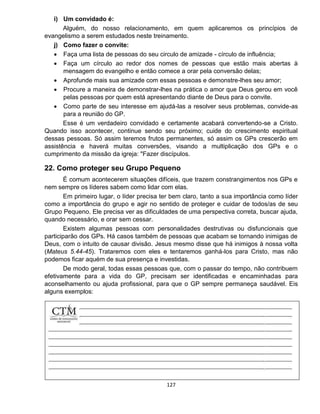 127
i) Um convidado é:
Alguém, do nosso relacionamento, em quem aplicaremos os princípios de
evangelismo a serem estudados neste treinamento.
j) Como fazer o convite:
 Faça uma lista de pessoas do seu circulo de amizade - círculo de influência;
 Faça um círculo ao redor dos nomes de pessoas que estão mais abertas à
mensagem do evangelho e então comece a orar pela conversão delas;
 Aprofunde mais sua amizade com essas pessoas e demonstre-lhes seu amor;
 Procure a maneira de demonstrar-lhes na prática o amor que Deus gerou em você
pelas pessoas por quem está apresentando diante de Deus para o convite.
 Como parte de seu interesse em ajudá-las a resolver seus problemas, convide-as
para a reunião do GP.
Esse é um verdadeiro convidado e certamente acabará convertendo-se a Cristo.
Quando isso acontecer, continue sendo seu próximo; cuide do crescimento espiritual
dessas pessoas. Só assim teremos frutos permanentes, só assim os GPs crescerão em
assistência e haverá muitas conversões, visando a multiplicação dos GPs e o
cumprimento da missão da igreja: "Fazer discípulos.
22. Como proteger seu Grupo Pequeno
É comum acontecerem situações difíceis, que trazem constrangimentos nos GPs e
nem sempre os líderes sabem como lidar com elas.
Em primeiro lugar, o líder precisa ter bem claro, tanto a sua importância como líder
como a importância do grupo e agir no sentido de proteger e cuidar de todos/as de seu
Grupo Pequeno. Ele precisa ver as dificuldades de uma perspectiva correta, buscar ajuda,
quando necessário, e orar sem cessar.
Existem algumas pessoas com personalidades destrutivas ou disfuncionais que
participarão dos GPs. Há casos também de pessoas que acabam se tornando inimigas de
Deus, com o intuito de causar divisão. Jesus mesmo disse que há inimigos à nossa volta
(Mateus 5.44-45). Trataremos com eles e tentaremos ganhá-los para Cristo, mas não
podemos ficar aquém de sua presença e investidas.
De modo geral, todas essas pessoas que, com o passar do tempo, não contribuem
efetivamente para a vida do GP, precisam ser identificadas e encaminhadas para
aconselhamento ou ajuda profissional, para que o GP sempre permaneça saudável. Eis
alguns exemplos:
 