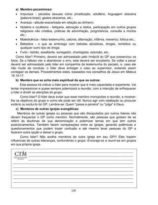128
a) Membro pecaminoso:
 Impureza - pecados sexuais como prostituição, adultério, linguagem obscena
(palavra torpe), gestos obscenos, etc.;
 Avareza - atitude exacerbada em relação ao dinheiro;
 Idolatria e ocultismo - feitiçaria, adoração a ídolos, participação em outros grupos
religiosos não cristãos, práticas de adivinhação, prognósticos, consulta a mortos
etc.;
 Maledicência - falso testemunho, calúnia, difamação, infâmia, mexerico, fofoca etc.;
 Bebedice - o que se embriaga com bebidas alcoólicas, drogas, remédios ou
qualquer outro tipo de droga;
 Furto - ladrão, assaltante, sonegador, chantagista, extorsão, etc.
Como lidar? Primeiro, deverá ser admoestado pelo irmão/ã do GP que presenciou os
fatos. Se o faltoso vier a abandonar o erro, este deverá ser encoberto. Se voltar a pecar
deverá ser admoestado pelo líder em companhia da testemunha do pecado, e, caso ele
não mude de conduta, o líder deve entregar o caso ao supervisor, evitando assim
contagiar os demais. Procedimentos estes, baseados nos conselhos de Jesus em Mateus
18.15-17.
b) Membro que se acha mais espiritual do que os outros:
Esta pessoa irá criticar o líder para mostrar que é mais capacitada e experiente. Vai
tentar impressionar e quase sempre polemizará a reunião, com a intenção de enfraquecer
o líder e dividir as atenções do grupo.
Como lidar? O líder deve evitar que esse membro monopolize a reunião, e mostrar-
lhe os objetivos do grupo e como ele pode ser útil. Nunca agir com retaliação ou procurar
evitá-lo ou excluí-lo do GP. Lembre-se: Quem "passa a peneira" ou "julga" é Deus.
c) Membros de outras igrejas evangélicas:
Membros de outras igrejas ou pessoas que são discipulados por outros líderes não
devem frequentar o GP como membro. Normalmente, são pessoas que gostam de se
referir às doutrinas de sua denominação e polemizar temas em que tem outros
posicionamentos. Também fazem comparações entre as igrejas, gerando polêmicas e
questionamentos que podem trazer confusão e até mesmo levar pessoas do GP a
fazerem outra opção e deixar o grupo.
Como lidar? Não acolha membros de outra igreja em seu GP!!! Eles trazem
influencias de outras lideranças, confundindo o grupo. Encoraja-os a reunir-se em grupos
em sua própria igreja.
 