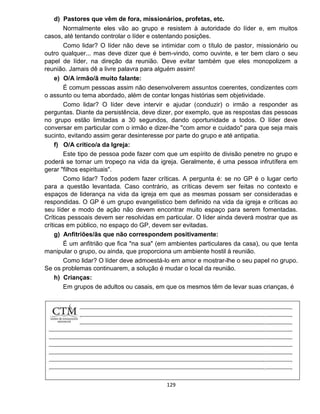 129
d) Pastores que vêm de fora, missionários, profetas, etc.
Normalmente eles vão ao grupo e resistem à autoridade do líder e, em muitos
casos, até tentando controlar o líder e ostentando posições.
Como lidar? O líder não deve se intimidar com o título de pastor, missionário ou
outro qualquer... mas deve dizer que é bem-vindo, como ouvinte, e ter bem claro o seu
papel de líder, na direção da reunião. Deve evitar também que eles monopolizem a
reunião. Jamais dê a livre palavra para alguém assim!
e) O/A irmão/ã muito falante:
É comum pessoas assim não desenvolverem assuntos coerentes, condizentes com
o assunto ou tema abordado, além de contar longas histórias sem objetividade.
Como lidar? O líder deve intervir e ajudar (conduzir) o irmão a responder as
perguntas. Diante da persistência, deve dizer, por exemplo, que as respostas das pessoas
no grupo estão limitadas a 30 segundos, dando oportunidade a todos. O líder deve
conversar em particular com o irmão e dizer-lhe "com amor e cuidado" para que seja mais
sucinto, evitando assim gerar desinteresse por parte do grupo e até antipatia.
f) O/A crítico/a da Igreja:
Este tipo de pessoa pode fazer com que um espírito de divisão penetre no grupo e
poderá se tornar um tropeço na vida da igreja. Geralmente, é uma pessoa infrutífera em
gerar "filhos espirituais".
Como lidar? Todos podem fazer críticas. A pergunta é: se no GP é o lugar certo
para a questão levantada. Caso contrário, as críticas devem ser feitas no contexto e
espaços de liderança na vida da igreja em que as mesmas possam ser consideradas e
respondidas. O GP é um grupo evangelístico bem definido na vida da igreja e críticas ao
seu líder e modo de ação não devem encontrar muito espaço para serem fomentadas.
Críticas pessoais devem ser resolvidas em particular. O líder ainda deverá mostrar que as
críticas em público, no espaço do GP, devem ser evitadas.
g) Anfitriões/ãs que não correspondem positivamente:
É um anfitrião que fica "na sua" (em ambientes particulares da casa), ou que tenta
manipular o grupo, ou ainda, que proporciona um ambiente hostil à reunião.
Como lidar? O líder deve admoestá-lo em amor e mostrar-lhe o seu papel no grupo.
Se os problemas continuarem, a solução é mudar o local da reunião.
h) Crianças:
Em grupos de adultos ou casais, em que os mesmos têm de levar suas crianças, é
 