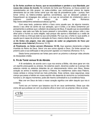 13
b) Os fortes acolhem os fracos, que se escandalizam e perdem a sua liberdade, por
causa das coisas do mundo. No contexto da Carta aos Romanos, os fracos podem ser
caracterizados em três grupos: os judeu-cristãos, que continuavam presos às regras
alimentares da Lei (não comer carne que não seja de procedência judia – pureza; nem
tomar vinho); os heleno-cristãos (gentios convertidos), que se deixavam judaizar e
frequentavam as sinagogas dos judeus; e os que se convertiam do cristianismo para o
judaísmo (confira o esboço da carta aos Romanos:
http://www.bibliaonline.net/esboco/colecao.cgi?45).
Com esse texto, podemos definir o fraco como aquele que, de alguma maneira,
desvia o seu olhar do centro da sua salvação, que é Cristo, e se deixa contaminar por
pensamentos e práticas que o afastam da presença de Deus. É aquele que se escandaliza
e tropeça, seja pela sua falta de busca pessoal e comunitária; seja porque volta o seu
olhar para o mundo ou outra religião; seja porque não aprova a liberdade ou o estilo de
vida do irmão ou irmã que está na sua comunidade. Por sua vez, o forte é o que acolhe, é
aquele que é capaz de priorizar a salvação do fraco, mesmo diante da sua liberdade.
c) Os fortes não julgam, mas são capazes de ceder ao julgamento do fraco por
causa do amor fraternal (Romanos 14.15).
d) Finalmente, os fortes servem (Romanos 14.18). Aqui aparece claramente a lógica
invertida do Reino de Deus. Servir uns aos outros agrada a Deus. Os fortes servem ao
próximo para a sua edificação e não procuram agradar a si mesmos (Romanos 15.1).
Desta forma precisamos ser fortes para servir ao próximo e alcançar vidas através
do discipulado cristão.
6. Fé de Tomé versus fé de Abraão
A fé verdadeira, de acordo com o que nos ensina a Bíblia, não deve gerar em nós
um espírito preocupado ou ansioso. Se estamos assim, devemos avaliar se é porque não
estamos crendo ou estamos distantes de um relacionamento íntimo com Deus. Nosso
coração se anima à medida que lemos a Palavra. Ao meditarmos sobre essa Palavra,
nossa certeza e crença tornam-se mais profundas. Essa certeza, essa segurança, essa
crença que passa a habitar em nosso espírito não depende do raciocínio ou conhecimento
humano e, em alguns momentos, pode até mesmo contradizê-lo ou à evidência física.
Mas crer em Deus de todo o nosso coração significa crer além daquilo que nos é
evidente.
Tomé era um homem que baseava sua fé em seus sentimentos. Disse que não
creria até que pudesse ver com os próprios olhos e tocar com as próprias mãos os sinais
 