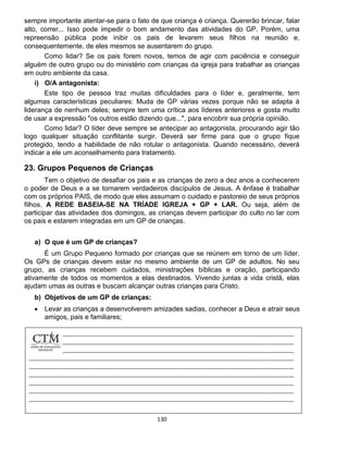 130
sempre importante atentar-se para o fato de que criança é criança. Quererão brincar, falar
alto, correr... Isso pode impedir o bom andamento das atividades do GP. Porém, uma
repreensão pública pode inibir os pais de levarem seus filhos na reunião e,
consequentemente, de eles mesmos se ausentarem do grupo.
Como lidar? Se os pais forem novos, temos de agir com paciência e conseguir
alguém de outro grupo ou do ministério com crianças da igreja para trabalhar as crianças
em outro ambiente da casa.
i) O/A antagonista:
Este tipo de pessoa traz muitas dificuldades para o líder e, geralmente, tem
algumas características peculiares: Muda de GP várias vezes porque não se adapta à
liderança de nenhum deles; sempre tem uma crítica aos líderes anteriores e gosta muito
de usar a expressão "os outros estão dizendo que...", para encobrir sua própria opinião.
Como lidar? O líder deve sempre se antecipar ao antagonista, procurando agir tão
logo qualquer situação conflitante surgir. Deverá ser firme para que o grupo fique
protegido, tendo a habilidade de não rotular o antagonista. Quando necessário, deverá
indicar a ele um aconselhamento para tratamento.
23. Grupos Pequenos de Crianças
Tem o objetivo de desafiar os pais e as crianças de zero a dez anos a conhecerem
o poder de Deus e a se tornarem verdadeiros discípulos de Jesus. A ênfase é trabalhar
com os próprios PAIS, de modo que eles assumam o cuidado e pastoreio de seus próprios
filhos. A REDE BASEIA-SE NA TRÍADE IGREJA + GP + LAR. Ou seja, além de
participar das atividades dos domingos, as crianças devem participar do culto no lar com
os pais e estarem integradas em um GP de crianças.
a) O que é um GP de crianças?
É um Grupo Pequeno formado por crianças que se reúnem em torno de um líder.
Os GPs de crianças devem estar no mesmo ambiente de um GP de adultos. No seu
grupo, as crianças recebem cuidados, ministrações bíblicas e oração, participando
ativamente de todos os momentos a elas destinados. Vivendo juntas a vida cristã, elas
ajudam umas as outras e buscam alcançar outras crianças para Cristo.
b) Objetivos de um GP de crianças:
 Levar as crianças a desenvolverem amizades sadias, conhecer a Deus e atrair seus
amigos, pais e familiares;
 