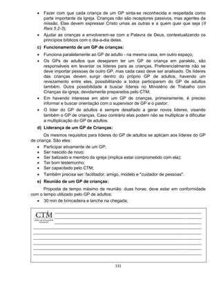 131
 Fazer com que cada criança de um GP sinta-se reconhecida e respeitada como
parte importante da Igreja. Crianças não são receptores passivos, mas agentes da
missão. Elas devem expressar Cristo umas as outras e a quem quer que seja (II
Reis 5.2-3);
 Ajudar as crianças a envolverem-se com a Palavra de Deus, contextualizando os
princípios bíblicos com o dia-a-dia delas.
c) Funcionamento de um GP de crianças:
 Funciona paralelamente ao GP de adulto - na mesma casa, em outro espaço;
 Os GPs de adultos que desejarem ter um GP de criança em paralelo, são
responsáveis em levantar os líderes para as crianças. Preferencialmente não se
deve importar pessoas de outro GP, mas cada caso deve ser analisado. Os líderes
das crianças devem surgir dentro do próprio GP de adultos, havendo um
revezamento entre eles, possibilitando a todos participarem do GP de adultos
também. Outra possibilidade é buscar líderes no Ministério de Trabalho com
Crianças da igreja, devidamente preparados pelo CTM;
 Em havendo interesse em abrir um GP de crianças, primeiramente, é preciso
informar e buscar orientação com o supervisor de GP e o pastor;
 O líder do GP de adultos é sempre desafiado a gerar novos líderes, visando
também o GP de crianças. Caso contrário elas podem não se multiplicar e dificultar
a multiplicação do GP de adultos.
d) Liderança de um GP de Crianças:
Os mesmos requisitos para líderes do GP de adultos se aplicam aos líderes do GP
de criança. São eles:
 Participar ativamente de um GP;
 Ser nascido de novo;
 Ser batizado e membro da igreja (implica estar comprometido com ela);
 Ter bom testemunho;
 Ser capacitado pelo CTM;
 Também precisa ser: facilitador, amigo, modelo e "cuidador de pessoas".
e) Reunião de um GP de crianças:
Proposta de tempo máximo de reunião: duas horas; deve estar em conformidade
com o tempo utilizado pelo GP de adultos:
 30 min de brincadeira e lanche na chegada;
 