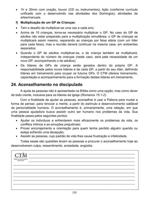 132
 1h e 30min com oração, louvor (CD ou instrumentos); lição (conforme currículo
unificado com o desenvolvido nas atividades dos Domingos); atividades de
artes/manuais.
f) Multiplicação de um GP de Crianças:
 Tem o desafio de multiplicar-se uma vez a cada ano;
 Acima de 10 crianças, torna-se necessário multiplicar o GP. No caso do GP de
adultos não estar preparado para a multiplicação simultânea, o GP de crianças se
multiplicará assim mesmo, separando as crianças por faixa etária (com um líder
para cada faixa), mas a reunião deverá continuar na mesma casa, em ambientes
separados;
 Quando o GP de adultos multiplicar-se, o de criança também se multiplicará,
independente do número de crianças (neste caso, será pela necessidade de um
novo GP, acompanhando o de adultos);
 Os líderes de GPs de criança serão gerados dentro do próprio GP. A
responsabilidade pelos novos líderes é de cada GP, a partir do seu líder, definindo
líderes em treinamento para ocupar os futuros GPs. O CTM oferece treinamento,
capacitação e acompanhamento para a formação destes líderes em treinamento.
24. Aconselhamento no discipulado
A ajuda às pessoas não é apresentada na Bíblia como uma opção, mas como dever
de todo crente, inclusive para os líderes da Igreja (Romanos 15.1-2).
Com a finalidade de ajudar as pessoas, aconselhar é usar a Palavra para mudar a
forma de pensar, para renovar a mente, a partir do estímulo e desenvolvimento saldável
da personalidade humana. O aconselhamento é, primariamente, uma relação, em que
uma pessoa ajudadora busca assistir outro ser humano nos problemas da vida. Sua
finalidade passa pelos seguintes pontos:
 Ajudar os indivíduos a enfrentarem mais eficazmente os problemas da vida, os
conflitos íntimos e as emoções prejudiciais;
 Prover encorajamento e orientação para quem tenha perdido alguém querido ou
esteja sofrendo uma decepção;
 Assistir as pessoas, cujo padrão de vida lhes cause frustração e infelicidade.
Todas essas são questões levam as pessoas a procurar o aconselhamento hoje ao
desenvolverem culpa, ressentimento, ansiedade, angústia.
 