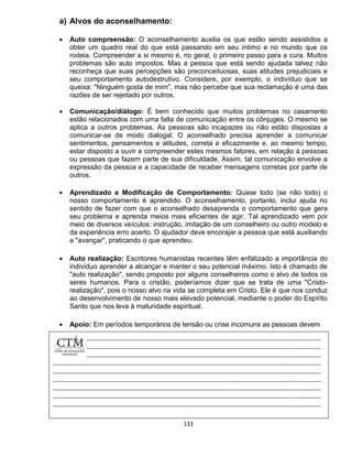 133
a) Alvos do aconselhamento:
 Auto compreensão: O aconselhamento auxilia os que estão sendo assistidos a
obter um quadro real do que está passando em seu íntimo e no mundo que os
rodeia. Compreender a si mesmo é, no geral, o primeiro passo para a cura. Muitos
problemas são auto impostos. Mas a pessoa que está sendo ajudada talvez não
reconheça que suas percepções são preconceituosas, suas atitudes prejudiciais e
seu comportamento autodestrutivo. Considere, por exemplo, o indivíduo que se
queixa: "Ninguém gosta de mim", mas não percebe que sua reclamação é uma das
razões de ser rejeitado por outros.
 Comunicação/diálogo: É bem conhecido que muitos problemas no casamento
estão relacionados com uma falta de comunicação entre os cônjuges. O mesmo se
aplica a outros problemas. As pessoas são incapazes ou não estão dispostas a
comunicar-se de modo dialogal. O aconselhado precisa aprender a comunicar
sentimentos, pensamentos e atitudes, correta e eficazmente e, ao mesmo tempo,
estar disposto a ouvir e compreender estes mesmos fatores, em relação à pessoas
ou pessoas que fazem parte de sua dificuldade. Assim, tal comunicação envolve a
expressão da pessoa e a capacidade de receber mensagens corretas por parte de
outros.
 Aprendizado e Modificação de Comportamento: Quase todo (se não todo) o
nosso comportamento é aprendido. O aconselhamento, portanto, inclui ajuda no
sentido de fazer com que o aconselhado desaprenda o comportamento que gera
seu problema e aprenda meios mais eficientes de agir. Tal aprendizado vem por
meio de diversos veículos: instrução, imitação de um conselheiro ou outro modelo e
da experiência erro acerto. O ajudador deve encorajar a pessoa que está auxiliando
a "avançar", praticando o que aprendeu.
 Auto realização: Escritores humanistas recentes têm enfatizado a importância do
indivíduo aprender a alcançar e manter o seu potencial máximo. Isto é chamado de
"auto realização", sendo proposto por alguns conselheiros como o alvo de todos os
seres humanos. Para o cristão, poderíamos dizer que se trata de uma "Cristo-
realização", pois o nosso alvo na vida se completa em Cristo. Ele é que nos conduz
ao desenvolvimento de nosso mais elevado potencial, mediante o poder do Espírito
Santo que nos leva à maturidade espiritual.
 Apoio: Em períodos temporários de tensão ou crise incomuns as pessoas devem
 