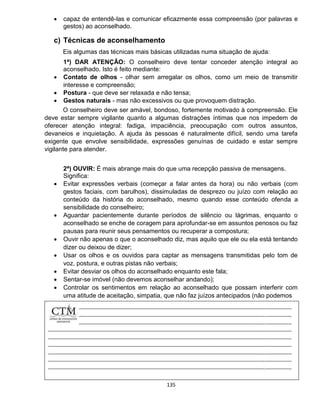 135
 capaz de entendê-las e comunicar eficazmente essa compreensão (por palavras e
gestos) ao aconselhado.
c) Técnicas de aconselhamento
Eis algumas das técnicas mais básicas utilizadas numa situação de ajuda:
1ª) DAR ATENÇÃO: O conselheiro deve tentar conceder atenção integral ao
aconselhado. Isto é feito mediante:
 Contato de olhos - olhar sem arregalar os olhos, como um meio de transmitir
interesse e compreensão;
 Postura - que deve ser relaxada e não tensa;
 Gestos naturais - mas não excessivos ou que provoquem distração.
O conselheiro deve ser amável, bondoso, fortemente motivado à compreensão. Ele
deve estar sempre vigilante quanto a algumas distrações íntimas que nos impedem de
oferecer atenção integral: fadiga, impaciência, preocupação com outros assuntos,
devaneios e inquietação. A ajuda às pessoas é naturalmente difícil, sendo uma tarefa
exigente que envolve sensibilidade, expressões genuínas de cuidado e estar sempre
vigilante para atender.
2ª) OUVIR: É mais abrange mais do que uma recepção passiva de mensagens.
Significa:
 Evitar expressões verbais (começar a falar antes da hora) ou não verbais (com
gestos faciais, com barulhos), dissimuladas de desprezo ou juízo com relação ao
conteúdo da história do aconselhado, mesmo quando esse conteúdo ofenda a
sensibilidade do conselheiro;
 Aguardar pacientemente durante períodos de silêncio ou lágrimas, enquanto o
aconselhado se enche de coragem para aprofundar-se em assuntos penosos ou faz
pausas para reunir seus pensamentos ou recuperar a compostura;
 Ouvir não apenas o que o aconselhado diz, mas aquilo que ele ou ela está tentando
dizer ou deixou de dizer;
 Usar os olhos e os ouvidos para captar as mensagens transmitidas pelo tom de
voz, postura, e outras pistas não verbais;
 Evitar desviar os olhos do aconselhado enquanto este fala;
 Sentar-se imóvel (não devemos aconselhar andando);
 Controlar os sentimentos em relação ao aconselhado que possam interferir com
uma atitude de aceitação, simpatia, que não faz juízos antecipados (não podemos
 