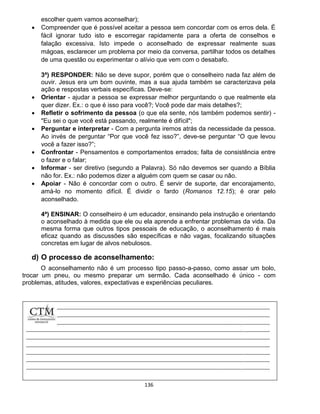 136
escolher quem vamos aconselhar);
 Compreender que é possível aceitar a pessoa sem concordar com os erros dela. É
fácil ignorar tudo isto e escorregar rapidamente para a oferta de conselhos e
falação excessiva. Isto impede o aconselhado de expressar realmente suas
mágoas, esclarecer um problema por meio da conversa, partilhar todos os detalhes
de uma questão ou experimentar o alívio que vem com o desabafo.
3ª) RESPONDER: Não se deve supor, porém que o conselheiro nada faz além de
ouvir. Jesus era um bom ouvinte, mas a sua ajuda também se caracterizava pela
ação e respostas verbais específicas. Deve-se:
 Orientar - ajudar a pessoa se expressar melhor perguntando o que realmente ela
quer dizer. Ex.: o que é isso para você?; Você pode dar mais detalhes?;
 Refletir o sofrimento da pessoa (o que ela sente, nós também podemos sentir) -
"Eu sei o que você está passando, realmente é difícil";
 Perguntar e interpretar - Com a pergunta iremos atrás da necessidade da pessoa.
Ao invés de perguntar “Por que você fez isso?”, deve-se perguntar “O que levou
você a fazer isso?”;
 Confrontar - Pensamentos e comportamentos errados; falta de consistência entre
o fazer e o falar;
 Informar - ser diretivo (segundo a Palavra). Só não devemos ser quando a Bíblia
não for. Ex.: não podemos dizer a alguém com quem se casar ou não.
 Apoiar - Não é concordar com o outro. É servir de suporte, dar encorajamento,
amá-lo no momento difícil. É dividir o fardo (Romanos 12.15); é orar pelo
aconselhado.
4ª) ENSINAR: O conselheiro é um educador, ensinando pela instrução e orientando
o aconselhado à medida que ele ou ela aprende a enfrentar problemas da vida. Da
mesma forma que outros tipos pessoais de educação, o aconselhamento é mais
eficaz quando as discussões são específicas e não vagas, focalizando situações
concretas em lugar de alvos nebulosos.
d) O processo de aconselhamento:
O aconselhamento não é um processo tipo passo-a-passo, como assar um bolo,
trocar um pneu, ou mesmo preparar um sermão. Cada aconselhado é único - com
problemas, atitudes, valores, expectativas e experiências peculiares.
 