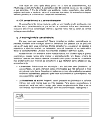 137
Sem levar em conta quão eficaz possa ser a hora de aconselhamento, sua
influência pode ser diminuída se o aconselhado sair do encontro e esquecer-se ou ignorar
o que aprendeu. A fim de enfrentar este problema, muitos conselheiros dão tarefas,
projetos destinados a fortalecer, expandir e estender o processo de aconselhamento para
além do período que o aconselhado passa com o conselheiro.
e) O/A conselheiro/a e o aconselhamento:
O aconselhamento, como é natural, pode ser um trabalho muito gratificante, mas
não leva tempo para descobrirmos que se trata de uma tarefa árdua, emocionalmente e
exaustiva. Ele envolve concentração interna e, algumas vezes, nos faz sofrer, ao vermos
tantas pessoas infelizes.
f) A motivação do/a conselheiro/a:
Por que você quer aconselhar? Alguns conselheiros cristãos, especialmente os
pastores, exercem essa ocupação devido às demandas das pessoas que os procuram
para pedir ajuda com seus problemas. Outros conselheiros encorajaram as pessoas a
procurá-los e talvez tenham feito um treinamento especial, baseados na suposição válida
de que o aconselhamento é uma das maneiras mais eficazes de servir aos outros.
Quase nunca é fácil analisar e avaliar nossos motivos. Isto talvez se aplique quando
examinamos nossas razões para praticar o aconselhamento. Um desejo sincero de
auxiliar as pessoas a se desenvolverem é uma razão válida para tornar-se um conselheiro,
mas existem outras que motivam os conselheiros e que interferem com a eficácia de seu
aconselhamento:
 Curiosidade: Necessidade de Informação - Ao descrever seus problemas, os
aconselhados, no geral, oferecem certas informações que não contariam a mais
ninguém de outra forma. Quando o conselheiro é curioso, ele ou ela algumas vezes
esquece o aconselhado, pressiona para obter mais detalhes e com frequência não
consegue manter segredo.
 A necessidade de manter relações: Todos precisam de aproximação e contatos
íntimos com pelo menos duas ou três pessoas. Para alguns aconselhados, o
conselheiro será seu melhor amigo, pelo menos temporariamente. Mas, e se os
conselheiros não tiverem outros amigos além dos aconselhados? Neste ponto o
 