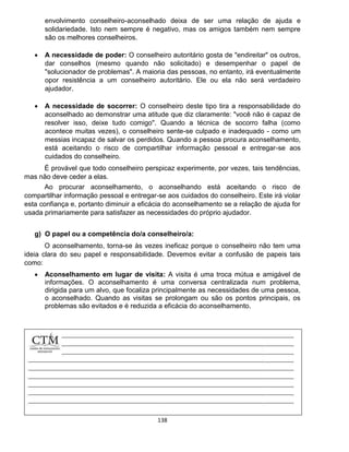138
envolvimento conselheiro-aconselhado deixa de ser uma relação de ajuda e
solidariedade. Isto nem sempre é negativo, mas os amigos também nem sempre
são os melhores conselheiros.
 A necessidade de poder: O conselheiro autoritário gosta de "endireitar" os outros,
dar conselhos (mesmo quando não solicitado) e desempenhar o papel de
"solucionador de problemas". A maioria das pessoas, no entanto, irá eventualmente
opor resistência a um conselheiro autoritário. Ele ou ela não será verdadeiro
ajudador.
 A necessidade de socorrer: O conselheiro deste tipo tira a responsabilidade do
aconselhado ao demonstrar uma atitude que diz claramente: "você não é capaz de
resolver isso, deixe tudo comigo". Quando a técnica de socorro falha (como
acontece muitas vezes), o conselheiro sente-se culpado e inadequado - como um
messias incapaz de salvar os perdidos. Quando a pessoa procura aconselhamento,
está aceitando o risco de compartilhar informação pessoal e entregar-se aos
cuidados do conselheiro.
É provável que todo conselheiro perspicaz experimente, por vezes, tais tendências,
mas não deve ceder a elas.
Ao procurar aconselhamento, o aconselhando está aceitando o risco de
compartilhar informação pessoal e entregar-se aos cuidados do conselheiro. Este irá violar
esta confiança e, portanto diminuir a eficácia do aconselhamento se a relação de ajuda for
usada primariamente para satisfazer as necessidades do próprio ajudador.
g) O papel ou a competência do/a conselheiro/a:
O aconselhamento, torna-se às vezes ineficaz porque o conselheiro não tem uma
ideia clara do seu papel e responsabilidade. Devemos evitar a confusão de papeis tais
como:
 Aconselhamento em lugar de visita: A visita é uma troca mútua e amigável de
informações. O aconselhamento é uma conversa centralizada num problema,
dirigida para um alvo, que focaliza principalmente as necessidades de uma pessoa,
o aconselhado. Quando as visitas se prolongam ou são os pontos principais, os
problemas são evitados e é reduzida a eficácia do aconselhamento.
 