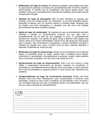 139
 Deliberação em lugar de pressa: As pessoas ocupadas, preocupadas com algo,
no geral querem apressar o processo do aconselhamento até um término rápido e
bem-sucedido. É verdade que os conselheiros não devem perder tempo, mas
também é certo que o aconselhamento não pode ser acelerado. Seu tempo varia de
situação para situação.
 Simpatia em lugar de desrespeito: Não se deve classificar as pessoas (por
exemplo, como um "cristão carnal", um "divorciado", ou um "tipo fleumático" [calmo,
tranquilo]) e trata-las com um confronto rápido ou conselho rígido. Ninguém quer
ser tratado com tanto desrespeito e o ajudador que não ouve com simpatia
provavelmente não dará conselhos eficazes.
 Ajuda em lugar de condenação: Há ocasiões em que os aconselhados precisam
enfrentar o pecado ou comportamento incomum em sua vida, mas o
aconselhamento não se trata de uma pregação ou juízo. O aconselhamento
acontece em resposta a um pedido de ajuda. Jesus é descrito como alguém que
"tomou sobre si as nossas enfermidades" (Isaías 53.4). Ele jamais fez vista grossa
para o pecado, mas compreendia os pecadores e sempre manifestou bondade e
respeito por aqueles que, como a mulher junto ao poço, estavam dispostos a
aprender, arrepender-se, mudar de vida.
 Moderação em lugar de sobrecarrega: Devido ao seu entusiasmo com a ideia de
ajudar, o conselheiro tenta, às vezes, resolver todo o problema numa sessão,
confundindo o aconselhado. Aconselhamento é processo, projeto. Cada problema
teve o seu tempo de gestão e, por isso, tem o seu tempo de cura.
 Esclarecimento em lugar de direcionamento: Este é um erro comum e pode
refletir a necessidade inconsciente de dominar, presente no conselheiro. O
conselheiro e o aconselhado devem colaborar como uma equipe, na qual o primeiro
tem o alvo de possibilitar ao segundo assumir o curso de sua vida, superando seu
problema.
 Comprometimento em lugar de envolvimento emocional: Existe uma linha
divisória muito fina entre interessar-se, estar comprometido e tornar-se muito
perturbado, confuso ou lutar contra o problema do aconselhado, como se fosse o
seu. Proceder assim faz com que o conselheiro perca a sua objetividade. Isto, por
sua vez, reduz a eficácia do aconselhamento.
 