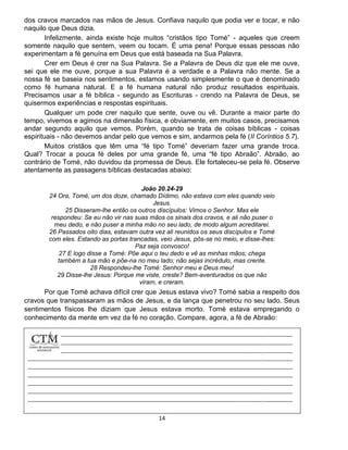 14
dos cravos marcados nas mãos de Jesus. Confiava naquilo que podia ver e tocar, e não
naquilo que Deus dizia.
Infelizmente, ainda existe hoje muitos “cristãos tipo Tomé” - aqueles que creem
somente naquilo que sentem, veem ou tocam. É uma pena! Porque essas pessoas não
experimentam a fé genuína em Deus que está baseada na Sua Palavra.
Crer em Deus é crer na Sua Palavra. Se a Palavra de Deus diz que ele me ouve,
sei que ele me ouve, porque a sua Palavra é a verdade e a Palavra não mente. Se a
nossa fé se baseia nos sentimentos, estamos usando simplesmente o que é denominado
como fé humana natural. E a fé humana natural não produz resultados espirituais.
Precisamos usar a fé bíblica - segundo as Escrituras - crendo na Palavra de Deus, se
quisermos experiências e respostas espirituais.
Qualquer um pode crer naquilo que sente, ouve ou vê. Durante a maior parte do
tempo, vivemos e agimos na dimensão física, e obviamente, em muitos casos, precisamos
andar segundo aquilo que vemos. Porém, quando se trata de coisas bíblicas - coisas
espirituais - não devemos andar pelo que vemos e sim, andarmos pela fé (II Coríntios 5.7).
Muitos cristãos que têm uma “fé tipo Tomé” deveriam fazer uma grande troca.
Qual? Trocar a pouca fé deles por uma grande fé, uma “fé tipo Abraão”. Abraão, ao
contrário de Tomé, não duvidou da promessa de Deus. Ele fortaleceu-se pela fé. Observe
atentamente as passagens bíblicas destacadas abaixo:
João 20.24-29
24 Ora, Tomé, um dos doze, chamado Dídimo, não estava com eles quando veio
Jesus.
25 Disseram-lhe então os outros discípulos: Vimos o Senhor. Mas ele
respondeu: Se eu não vir nas suas mãos os sinais dos cravos, e ali não puser o
meu dedo, e não puser a minha mão no seu lado, de modo algum acreditarei.
26 Passados oito dias, estavam outra vez ali reunidos os seus discípulos e Tomé
com eles. Estando as portas trancadas, veio Jesus, pôs-se no meio, e disse-lhes:
Paz seja convosco!
27 E logo disse a Tomé: Põe aqui o teu dedo e vê as minhas mãos; chega
também a tua mão e põe-na no meu lado; não sejas incrédulo, mas crente.
28 Respondeu-lhe Tomé: Senhor meu e Deus meu!
29 Disse-lhe Jesus: Porque me viste, creste? Bem-aventurados os que não
viram, e creram.
Por que Tomé achava difícil crer que Jesus estava vivo? Tomé sabia a respeito dos
cravos que transpassaram as mãos de Jesus, e da lança que penetrou no seu lado. Seus
sentimentos físicos lhe diziam que Jesus estava morto. Tomé estava empregando o
conhecimento da mente em vez da fé no coração. Compare, agora, a fé de Abraão:
 