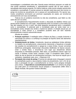 141
camaradagem e cordialidade entre elas. Quando esses indivíduos possuem um estilo de
vida similar (ambiente semelhante) e, especialmente quando são do sexo oposto, a
sexualidade está sempre presente. Em última instância, pode ocorrer atração sexual entre
conselheiro e aconselhado. É preciso sempre ter atenção nesta área para não incorrer no
perigo de envolver-se sexualmente com a pessoa em aconselhamento. Por ignorar isso,
muitos conselheiros terminaram por promover separações de casais, por envolver-se
amorosamente com seus aconselhados.
Trata-se de um problema recorrente na vida dos conselheiros, quer falem ou não
sobre ele com os outros.
O aconselhamento frequentemente envolve a discussão de detalhes íntimos que
jamais seriam tratados em outro lugar - especialmente entre um homem e uma mulher que
não são casados um com o outro. Isto pode despertar sexualmente tanto o conselheiro
como o aconselhado. O potencial para a imoralidade pode ser ainda maior se o
aconselhado produz atração e/ou tende a mostrar-se sedutor. A atração sexual por um
aconselhado é coisa comum e o conselheiro prudente deve ser bem resolvido
emocionalmente e exercer autocontrole sexual.
Atitudes de cuidado:
 Proteção espiritual: A meditação sobre a Palavra de Deus, a oração (incluindo a
intercessão de outros) e a confiança na proteção do Espírito Santo são elementos
importantíssimos.
 Estabelecimento de limites: Inicialmente, devem-se estabelecer limites definidos
no trabalho de aconselhamento, prescrevendo claramente a frequência e duração
das sessões de aconselhamento e apegar-se a esses limites; recusar conversas
telefônicas prolongadas; desencorajar discussões detalhadas de tópicos sexuais;
evitar o contato físico; e encontrar-se num lugar que desestimule olhares
eloquentes ou intimidades pessoais. Além disso, os conselheiros devem vigiar sua
mente. A fantasia, muitas vezes, precede a ação. O conselheiro sábio cultiva o
hábito de não se demorar em pensamentos luxuriosos, mas focar-se naquilo que é
verdadeiro, respeitável, justo, puro... (Filipenses 4.8).
 Percepção dos sinais de perigo: É preciso ter atenção tanto à linguagem corporal
do aconselhado quanto a seus próprios modos de procedimento, com o fim de ter
clara a percepção de que o aconselhamento se tornou numa perigosa tentação
para ambos. A dependência aconselhado/aconselhador é um sintoma de perigo
que pode gerar um envolvimento sexual perigoso e inapropriado (Aillen Silva e
Sérgio Andrade, Até quando? Editora Ultimato).
 