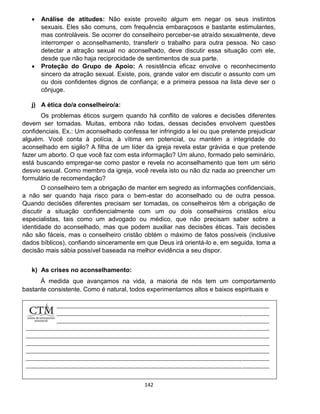 142
 Análise de atitudes: Não existe proveito algum em negar os seus instintos
sexuais. Eles são comuns, com frequência embaraçosos e bastante estimulantes,
mas controláveis. Se ocorrer do conselheiro perceber-se atraído sexualmente, deve
interromper o aconselhamento, transferir o trabalho para outra pessoa. No caso
detectar a atração sexual no aconselhado, deve discutir essa situação com ele,
desde que não haja reciprocidade de sentimentos de sua parte.
 Proteção do Grupo de Apoio: A resistência eficaz envolve o reconhecimento
sincero da atração sexual. Existe, pois, grande valor em discutir o assunto com um
ou dois confidentes dignos de confiança; e a primeira pessoa na lista deve ser o
cônjuge.
j) A ética do/a conselheiro/a:
Os problemas éticos surgem quando há conflito de valores e decisões diferentes
devem ser tomadas. Muitas, embora não todas, dessas decisões envolvem questões
confidenciais. Ex.: Um aconselhado confessa ter infringido a lei ou que pretende prejudicar
alguém. Você conta à polícia, à vítima em potencial, ou mantém a integridade do
aconselhado em sigilo? A filha de um líder da igreja revela estar grávida e que pretende
fazer um aborto. O que você faz com esta informação? Um aluno, formado pelo seminário,
está buscando empregar-se como pastor e revela no aconselhamento que tem um sério
desvio sexual. Como membro da igreja, você revela isto ou não diz nada ao preencher um
formulário de recomendação?
O conselheiro tem a obrigação de manter em segredo as informações confidenciais,
a não ser quando haja risco para o bem-estar do aconselhado ou de outra pessoa.
Quando decisões diferentes precisam ser tomadas, os conselheiros têm a obrigação de
discutir a situação confidencialmente com um ou dois conselheiros cristãos e/ou
especialistas, tais como um advogado ou médico, que não precisam saber sobre a
identidade do aconselhado, mas que podem auxiliar nas decisões éticas. Tais decisões
não são fáceis, mas o conselheiro cristão obtém o máximo de fatos possíveis (inclusive
dados bíblicos), confiando sinceramente em que Deus irá orientá-lo e, em seguida, toma a
decisão mais sábia possível baseada na melhor evidência a seu dispor.
k) As crises no aconselhamento:
À medida que avançamos na vida, a maioria de nós tem um comportamento
bastante consistente. Como é natural, todos experimentamos altos e baixos espirituais e
 