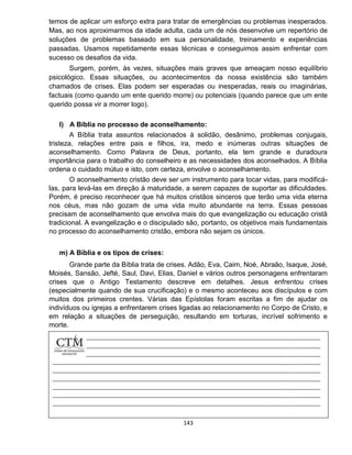 143
temos de aplicar um esforço extra para tratar de emergências ou problemas inesperados.
Mas, ao nos aproximarmos da idade adulta, cada um de nós desenvolve um repertório de
soluções de problemas baseado em sua personalidade, treinamento e experiências
passadas. Usamos repetidamente essas técnicas e conseguimos assim enfrentar com
sucesso os desafios da vida.
Surgem, porém, às vezes, situações mais graves que ameaçam nosso equilíbrio
psicológico. Essas situações, ou acontecimentos da nossa existência são também
chamados de crises. Elas podem ser esperadas ou inesperadas, reais ou imaginárias,
factuais (como quando um ente querido morre) ou potenciais (quando parece que um ente
querido possa vir a morrer logo).
l) A Bíblia no processo de aconselhamento:
A Bíblia trata assuntos relacionados à solidão, desânimo, problemas conjugais,
tristeza, relações entre pais e filhos, ira, medo e inúmeras outras situações de
aconselhamento. Como Palavra de Deus, portanto, ela tem grande e duradoura
importância para o trabalho do conselheiro e as necessidades dos aconselhados. A Bíblia
ordena o cuidado mútuo e isto, com certeza, envolve o aconselhamento.
O aconselhamento cristão deve ser um instrumento para tocar vidas, para modificá-
las, para levá-las em direção à maturidade, a serem capazes de suportar as dificuldades.
Porém, é preciso reconhecer que há muitos cristãos sinceros que terão uma vida eterna
nos céus, mas não gozam de uma vida muito abundante na terra. Essas pessoas
precisam de aconselhamento que envolva mais do que evangelização ou educação cristã
tradicional. A evangelização e o discipulado são, portanto, os objetivos mais fundamentais
no processo do aconselhamento cristão, embora não sejam os únicos.
m) A Bíblia e os tipos de crises:
Grande parte da Bíblia trata de crises. Adão, Eva, Caim, Noé, Abraão, Isaque, José,
Moisés, Sansão, Jefté, Saul, Davi, Elias, Daniel e vários outros personagens enfrentaram
crises que o Antigo Testamento descreve em detalhes. Jesus enfrentou crises
(especialmente quando de sua crucificação) e o mesmo aconteceu aos discípulos e com
muitos dos primeiros crentes. Várias das Epístolas foram escritas a fim de ajudar os
indivíduos ou igrejas a enfrentarem crises ligadas ao relacionamento no Corpo de Cristo, e
em relação a situações de perseguição, resultando em torturas, incrível sofrimento e
morte.
 