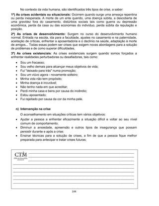 144
No contexto da vida humana, são identificados três tipos de crise, a saber:
1ª) As crises acidentais ou situacionais: Ocorrem quando surge uma ameaça repentina
ou perda inesperada. A morte de um ente querido, uma doença súbita, a descoberta de
uma gravidez fora do casamento, distúrbios sociais tais como guerra ou depressão
econômica, perda da casa ou das economias do indivíduo, perda súbita da reputação e
posição.
2ª) As crises de desenvolvimento: Surgem no curso do desenvolvimento humano
normal. Entrada na escola, ida para a faculdade, ajustes no casamento e na paternidade,
aceitação de críticas, enfrentar a aposentadoria e o declínio na saúde, adaptação à morte
de amigos... Todas essas podem ser crises que exigem novas abordagens para a solução
de problemas e de como superar dificuldades.
3ª) As crises existenciais: As crises existenciais surgem quando somos forçados a
enfrentar realidades perturbadoras ou desafiadoras, tais como:
 Sou um fracasso;
 Sou velho demais para alcançar meus objetivos de vida;
 Fui "deixado para trás" numa promoção;
 Sou um viúvo agora - novamente solteiro;
 Minha vida não tem propósito;
 Minha doença é incurável;
 Não tenho nada em que acreditar;
 Perdi minha casa e bens por causa do incêndio;
 Estou aposentado;
 Fui rejeitado por causa da cor da minha pele.
n) Intervenção na crise
O aconselhamento em situações críticas tem vários objetivos:
 Ajudar a pessoa a enfrentar eficazmente a situação difícil e voltar ao seu nível
comum de comportamento;
 Diminuir a ansiedade, apreensão e outros tipos de insegurança que possam
persistir durante e após a crise;
 Ensinar técnicas para a solução de crises, a fim de que a pessoa fique melhor
preparada para antecipar e tratar crises futuras;
 
