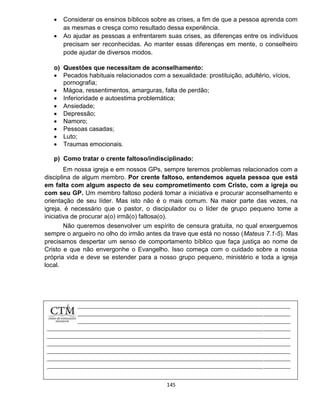 145
 Considerar os ensinos bíblicos sobre as crises, a fim de que a pessoa aprenda com
as mesmas e cresça como resultado dessa experiência.
 Ao ajudar as pessoas a enfrentarem suas crises, as diferenças entre os indivíduos
precisam ser reconhecidas. Ao manter essas diferenças em mente, o conselheiro
pode ajudar de diversos modos.
o) Questões que necessitam de aconselhamento:
 Pecados habituais relacionados com a sexualidade: prostituição, adultério, vícios,
pornografia;
 Mágoa, ressentimentos, amarguras, falta de perdão;
 Inferioridade e autoestima problemática;
 Ansiedade;
 Depressão;
 Namoro;
 Pessoas casadas;
 Luto;
 Traumas emocionais.
p) Como tratar o crente faltoso/indisciplinado:
Em nossa igreja e em nossos GPs, sempre teremos problemas relacionados com a
disciplina de algum membro. Por crente faltoso, entendemos aquela pessoa que está
em falta com algum aspecto de seu comprometimento com Cristo, com a igreja ou
com seu GP. Um membro faltoso poderá tomar a iniciativa e procurar aconselhamento e
orientação de seu líder. Mas isto não é o mais comum. Na maior parte das vezes, na
igreja, é necessário que o pastor, o discipulador ou o líder de grupo pequeno tome a
iniciativa de procurar a(o) irmã(o) faltosa(o).
Não queremos desenvolver um espírito de censura gratuita, no qual enxerguemos
sempre o argueiro no olho do irmão antes da trave que está no nosso (Mateus 7.1-5). Mas
precisamos despertar um senso de comportamento bíblico que faça justiça ao nome de
Cristo e que não envergonhe o Evangelho. Isso começa com o cuidado sobre a nossa
própria vida e deve se estender para a nosso grupo pequeno, ministério e toda a igreja
local.
 
