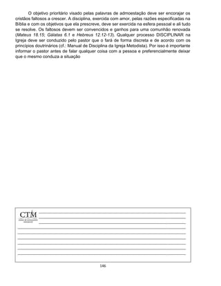 146
O objetivo prioritário visado pelas palavras de admoestação deve ser encorajar os
cristãos faltosos a crescer. A disciplina, exercida com amor, pelas razões especificadas na
Bíblia e com os objetivos que ela prescreve, deve ser exercida na esfera pessoal e ali tudo
se resolve. Os faltosos devem ser convencidos e ganhos para uma comunhão renovada
(Mateus 18.15; Gálatas 6.1 e Hebreus 12.12-13). Qualquer processo DISCIPLINAR na
Igreja deve ser conduzido pelo pastor que o fará de forma discreta e de acordo com os
princípios doutrinários (cf.: Manual de Disciplina da Igreja Metodista). Por isso é importante
informar o pastor antes de falar qualquer coisa com a pessoa e preferencialmente deixar
que o mesmo conduza a situação
 