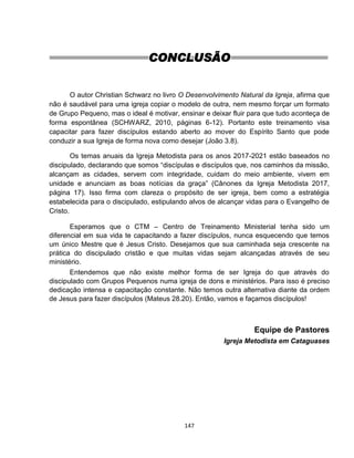 147
CONCLUSÃO
O autor Christian Schwarz no livro O Desenvolvimento Natural da Igreja, afirma que
não é saudável para uma igreja copiar o modelo de outra, nem mesmo forçar um formato
de Grupo Pequeno, mas o ideal é motivar, ensinar e deixar fluir para que tudo aconteça de
forma espontânea (SCHWARZ, 2010, páginas 6-12). Portanto este treinamento visa
capacitar para fazer discípulos estando aberto ao mover do Espírito Santo que pode
conduzir a sua Igreja de forma nova como desejar (João 3.8).
Os temas anuais da Igreja Metodista para os anos 2017-2021 estão baseados no
discipulado, declarando que somos “discípulas e discípulos que, nos caminhos da missão,
alcançam as cidades, servem com integridade, cuidam do meio ambiente, vivem em
unidade e anunciam as boas notícias da graça” (Cânones da Igreja Metodista 2017,
página 17). Isso firma com clareza o propósito de ser igreja, bem como a estratégia
estabelecida para o discipulado, estipulando alvos de alcançar vidas para o Evangelho de
Cristo.
Esperamos que o CTM – Centro de Treinamento Ministerial tenha sido um
diferencial em sua vida te capacitando a fazer discípulos, nunca esquecendo que temos
um único Mestre que é Jesus Cristo. Desejamos que sua caminhada seja crescente na
prática do discipulado cristão e que muitas vidas sejam alcançadas através de seu
ministério.
Entendemos que não existe melhor forma de ser Igreja do que através do
discipulado com Grupos Pequenos numa igreja de dons e ministérios. Para isso é preciso
dedicação intensa e capacitação constante. Não temos outra alternativa diante da ordem
de Jesus para fazer discípulos (Mateus 28.20). Então, vamos e façamos discípulos!
Equipe de Pastores
Igreja Metodista em Cataguases
 