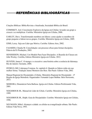148
REFERÊNCIAS BIBLIOGRÁFICAS
Citações Bíblicas: Bíblia Revista e Atualizada, Sociedade Bíblica do Brasil.
COMISKEY, Joel. Crescimento Explosivo da Igreja em Células: levando seu grupo a
crescer e se multiplicar. Curitiba: Ministério Igreja em Células, 2008.
EARLEY, Dave. Transformando membros em líderes: como ajudar os membros de
grupo pequeno a liderar novos grupos. Curitiba: Ministério Igreja em Células, 2009.
EIMS, Leroy. Seja um Líder que Motiva. Curitiba: Editora Atos, 2002.
FAJARDO, Cláudia M. Consolidação: um processo eficaz para formar discípulos.
Palavra da Fé Produções, 2003.
HENDERSON, Michael. Um Modelo Para Fazer Discípulos: A Reunião de Classes em
John Wesley. Curitiba, Editora Ministério Igreja em Células. 2012.
HUNTER, James C. O monge e o executivo: uma história sobre a essência da liderança.
Rio de Janeiro: Sextante, 2004.
HYBELS, Bill. Liderança Corajosa. In: capítulo 6: Quando os líderes estão em sua
melhor forma. Tradução James Monteiro dos Reis. São Paulo: Editora Vida, 2002.
Manual Regional de Discipulado e Células. Ministério Regional de Discipulado – 4ª
Região da Igreja Metodista. Organizador: Fernando Lopes Balthar. Belo Horizonte,
2013.
MOREIRA, Dinamárcia Faria Barbosa. Igreja em Células. Editora Profetizando Vida,
2001.
NEIGHBOUR JR., Manual do Líder de Célula. Curitiba: Ministério Igreja em Células,
1999.
NEIGHBOUR JR., Ralph. Guia do Discipulador. Curitiba: Ministério Igreja em Células,
1998.
NEUMANN, Mikel. Alcançar a cidade: as células na evangelização urbana. São Paulo:
Editora Vida Nova, 1993.
 