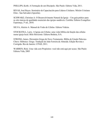 149
PHILLIPS, Keith. A Formação de um Discípulo. São Paulo: Editora Vida, 2011.
RIVAS, José Reyes. Seminário de Capacitación para Líderes Celulares. Misión Cristiana
Elim - San Salvador (Apostila).
SCHWARZ, Christian A. O Desenvolvimento Natural da Igreja – Um guia prático para
as oito marcas de qualidade essenciais das igrejas saudáveis. Curitiba: Editora Evangélica
Esperança, 3ª ed., 2010.
SILVA, Aluízio A. Manual da Visão de Células. Editora Videira.
STOCKSTILL, Larry. A Igreja em Células: uma visão bíblica da função das células
numa igreja local. Belo Horizonte: Editora Betânia, S/A.
STRONG, James. Dicionário Grego do Novo Testamento. Bíblia de Estudo Palavras-
Chave: Hebraico. Grego. Tradução de João Ferreira de Almeida. Edição Revista e
Corrigida. Rio de Janeiro: CPAD, 2011.
WARREN, Rick. Uma vida com Propósitos: você não está aqui por acaso. São Paulo:
Editora Vida, 2003
 