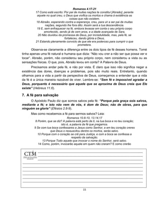 15
Romanos 4.17-21
17 Como está escrito: Por pai de muitas nações te constituí [Abraão], perante
aquele no qual creu, o Deus que vivifica os mortos e chama à existência as
coisas que não existem.
18 Abraão, esperando contra a esperança, creu, para vir a ser pai de muitas
nações, segundo lhe fora dito: Assim será a tua descendência.
19 E, sem enfraquecer na fé, embora levasse em conta o seu próprio corpo
amortecido, sendo já de cem anos, e a idade avançada de Sara,
20 Não duvidou da promessa de Deus, por incredulidade, mas, pela fé, se
fortaleceu, dando glória a Deus,
21 Estando plenamente convicto de que ele era poderoso para cumprir o que
prometera.
Observa-se claramente a diferença entre os dois tipos de fé desses homens. Tomé
tinha apenas uma fé natural e humana que dizia: “Não vou crer a não ser que possa ver e
tocar”. Abraão, porém, não considerou seu próprio corpo, nem considerou a vista ou as
sensações físicas. O que, pois, Abraão levou em conta? A Palavra de Deus.
Precisamos andar pela fé, e não por vista. É claro que isso não significa negar a
existência das dores, doenças e problemas, pois são muito reais. Entretanto, quando
olhamos para a vida a partir da perspectiva de Deus, começamos a entender que a vida
da fé é a única maneira razoável de viver. Lembre-se: “Sem fé e impossível agradar a
Deus, porquanto é necessário que aquele que se aproxima de Deus creia que Ele
existe” (Hebreus 11.6).
7. A fé para salvação
O Apóstolo Paulo diz que somos salvos pela fé: “Porque pela graça sois salvos,
mediante a fé; e isto não vem de vós, é dom de Deus; não de obras, para que
ninguém se glorie” (Efésios 2.8-9).
Mas como recebemos a fé para sermos salvos? Leia:
Romanos 10.8-10, 13.14,17
8 Porém, que se diz? A palavra está perto de ti, na tua boca e no teu coração;
isto é, a palavra da fé que pregamos.
9 Se com tua boca confessares a Jesus como Senhor, e em teu coração creres
que Deus o ressuscitou dentre os mortos, serás salvo.
10 Porque com o coração se crê para Justiça, e com a boca se confessa a
respeito da salvação.
13 Porque Todo aquele que invocar o nome do Senhor, será salvo.
14 Como, porém, invocarão aquele em quem não creram? E como crerão
 