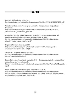 150
SITES
Cânones 2017 da Igreja Metodista:
http://metodista.org.br/content/interfaces/cms/userfiles/files/CANONES-2017-2021.pdf
Carta Pastoral dos bispos/as da Igreja Metodista – Testemunhar a Graça e fazer
Discípulos:
http://www.metodista.org.br/content/interfaces/cms/userfiles/files/documentos-
oficiais/pastoral_testemunhar_graca.pdf
Carta Pastoral dos/as bispos/as da Igreja Metodista - Discípulas e discípulos nos
caminhos da missão cumprem o mandato missionário de Jesus:
http://www.metodista.org.br/content/interfaces/cms/userfiles/files/documentos-
oficiais/Pastoral_bienio_provisoria.pdf
Expositor Cristão Setembro de 2014:
http://www.metodista.org.br/content/interfaces/cms/userfiles/files/expositor-
cristao/expositor-cristao-2014-09.pdf
Manual de Disciplina da Igreja Metodista:
http://www.metodista.org.br/content/interfaces/cms/userfiles/files/documentos-
oficiais/manual_disciplina.pdf
Pastoral dos bispos/as da Igreja Metodista 2018 - Discípulas e discípulos nos caminhos
da missão servem com integridade:
http://www.metodista.org.br/content/interfaces/cms/userfiles/files/Pastoral%20Integridad
e.pdf
Plano Nacional Missionário da Igreja Metodista 2-17-2021:
http://www.metodista.org.br/content/interfaces/cms/userfiles/files/documentos-
oficiais/pnm2017.pdf Sermões de John Wesley: http://www.metodista.org.br/sermoes-
de-john-wesley-disponiveis-para-download
 