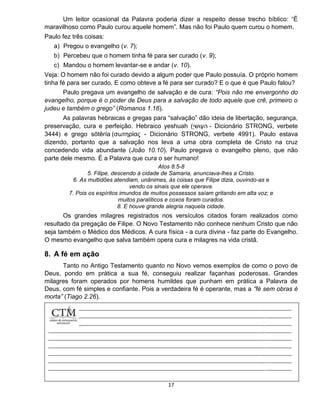 17
Um leitor ocasional da Palavra poderia dizer a respeito desse trecho bíblico: “É
maravilhoso como Paulo curou aquele homem”. Mas não foi Paulo quem curou o homem.
Paulo fez três coisas:
a) Pregou o evangelho (v. 7);
b) Percebeu que o homem tinha fé para ser curado (v. 9);
c) Mandou o homem levantar-se e andar (v. 10).
Veja: O homem não foi curado devido a algum poder que Paulo possuía. O próprio homem
tinha fé para ser curado. E como obteve a fé para ser curado? E o que é que Paulo falou?
Paulo pregava um evangelho de salvação e de cura: “Pois não me envergonho do
evangelho, porque é o poder de Deus para a salvação de todo aquele que crê, primeiro o
judeu e também o grego” (Romanos 1.16).
As palavras hebraicas e gregas para “salvação” dão ideia de libertação, segurança,
preservação, cura e perfeição. Hebraico yeshuah (‫ה‬‫ע‬ָ‫ׁשּו‬‫י‬ ְ - Dicionário STRONG, verbete
3444) e grego sōtēría (σωτηρίας - Dicionário STRONG, verbete 4991). Paulo estava
dizendo, portanto que a salvação nos leva a uma obra completa de Cristo na cruz
concedendo vida abundante (João 10.10). Paulo pregava o evangelho pleno, que não
parte dele mesmo. É a Palavra que cura o ser humano!
Atos 8.5-8
5. Filipe, descendo à cidade de Samaria, anunciava-lhes a Cristo.
6. As multidões atendiam, unânimes, às coisas que Filipe dizia, ouvindo-as e
vendo os sinais que ele operava.
7. Pois os espíritos imundos de muitos possessos saíam gritando em alta voz; e
muitos paralíticos e coxos foram curados.
8. E houve grande alegria naquela cidade.
Os grandes milagres registrados nos versículos citados foram realizados como
resultado da pregação de Filipe. O Novo Testamento não conhece nenhum Cristo que não
seja também o Médico dos Médicos. A cura física - a cura divina - faz parte do Evangelho.
O mesmo evangelho que salva também opera cura e milagres na vida cristã.
8. A fé em ação
Tanto no Antigo Testamento quanto no Novo vemos exemplos de como o povo de
Deus, pondo em prática a sua fé, conseguiu realizar façanhas poderosas. Grandes
milagres foram operados por homens humildes que punham em prática a Palavra de
Deus, com fé simples e confiante. Pois a verdadeira fé é operante, mas a “fé sem obras é
morta” (Tiago 2.26).
 