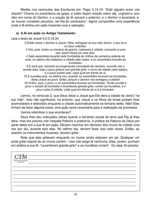 18
Medite nos versículos das Escrituras em Tiago 5.14-15: “Está alguém entre vós
doente? Chame os presbíteros da igreja, e estes façam oração sobre ele, ungindo-o com
óleo em nome do Senhor, e a oração da fé salvará o enfermo, e o Senhor o levantará; e,
se houver cometido pecados, ser-lhe-ão perdoados”. Agora compartilhe uma experiência
onde a fé entrou em ação trazendo cura e salvação.
a) A fé em ação no Antigo Testamento:
Leia o texto de Josué 6.2-5,16,20
2 Então disse o Senhor a Josué: Olha, entreguei na tua mão Jericó, o seu rei e
os seus valentes.
3 Vós, pois, todos os homens de guerra, rodeareis a cidade, cercando-a uma
vez: assim fareis por seis dias.
4 Sete sacerdotes levarão sete trombetas de chifres de carneiros adiante da
arca; no sétimo dia rodeareis a cidade sete vezes, e os sacerdotes tocarão as
trombetas.
5 E será que, tocando-se longamente a trombeta de carneiro, ouvindo vós o
sonido dela, todo o povo gritara com grande grito: o muro da cidade cairá abaixo,
e o povo subirá nele, cada qual em frente de si.
16 E sucedeu que, na sétima vez, quando os sacerdotes tocavam as trombetas,
disse Josué ao povo: Gritai; porque o Senhor vos entregou a cidade!
20 Gritou, pois, o povo, e os sacerdotes tocaram as trombetas. Tendo ouvido o
povo o sonido da trombeta e levantando grande grito, ruíram as muralhas, e o
povo subiu à cidade, cada qual em frente de si e a tomaram.
Lemos, no versículo 2, que Deus disse a Josué que Ele dera a cidade de Jericó “na
tua mão”. Isso não significava, no entanto, que Josué e os filhos de Israel podiam ficar
acomodados e distraídos enquanto a cidade automaticamente se tornaria deles. Não! Eles
tinham de fazer alguma coisa, uma ação seria necessária para a realização da promessa.
Vamos relembrar o que aconteceu?
Deus lhes deu instruções claras quanto a tomarem posse da terra que Ele já lhes
dera, mas era preciso crer naquela Palavra e praticá-la. A prática da Palavra de Deus por
parte deles era a sua fé em ação. Deviam marchar em derredor dos muros da cidade uma
vez por dia, durante seis dias. No sétimo dia, deviam fazer isso sete vezes. Então, ao
soarem os instrumentos musicais, deviam gritar.
Note que eles gritavam enquanto os muros ainda estavam em pé. Qualquer um
pode gritar depois de os muros caírem – isso não exige fé nenhuma. Eles, porém, punham
em prática a sua fé: “Levantaram grande grito” e as muralhas ruíram! Ou seja, foi preciso
 