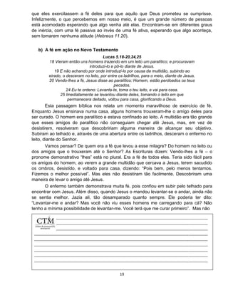 19
que eles exercitassem a fé deles para que aquilo que Deus prometeu se cumprisse.
Infelizmente, o que percebemos em nosso meio, é que um grande número de pessoas
está acomodado esperando que algo venha até elas. Encontram-se em diferentes graus
de inércia, com uma fé passiva ao invés de uma fé ativa, esperando que algo aconteça,
sem tomarem nenhuma atitude (Hebreus 11.20).
b) A fé em ação no Novo Testamento
Lucas 5.18-20,24,25
18 Vieram então uns homens trazendo em um leito um paralítico; e procuravam
introduzi-lo e pô-lo diante de Jesus.
19 E não achando por onde introduzi-lo por causa da multidão, subindo ao
eirado, o desceram no leito, por entre os ladrilhos, para o meio, diante de Jesus.
20 Vendo-lhes a fé, Jesus disse ao paralítico: Homem, estão perdoados os teus
pecados.
24 Eu te ordeno: Levanta-te, toma o teu leito, e vai para casa.
25 Imediatamente se levantou diante deles, tomando o leito em que
permanecera deitado, voltou para casa, glorificando a Deus.
Esta passagem bíblica nos relata um momento maravilhoso de exercício de fé.
Enquanto Jesus ensinava numa casa, alguns homens trouxeram-lhe o amigo deles para
ser curado. O homem era paralítico e estava confinado ao leito. A multidão era tão grande
que esses amigos do paralítico não conseguiam chegar até Jesus, mas, em vez de
desistirem, resolveram que descobririam alguma maneira de alcançar seu objetivo.
Subiram ao telhado e, através de uma abertura entre os ladrilhos, desceram o enfermo no
leito, diante do Senhor.
Vamos pensar? De quem era a fé que levou a esse milagre? Do homem no leito ou
dos amigos que o trouxeram até o Senhor? As Escrituras dizem: Vendo-lhes a fé – o
pronome demonstrativo “lhes” está no plural. Era a fé de todos eles. Teria sido fácil para
os amigos do homem, ao verem a grande multidão que cercava a Jesus, terem sacudido
os ombros, desistido, e voltado para casa, dizendo: “Pois bem, pelo menos tentamos.
Fizemos o melhor possível”. Mas eles não desistiram tão facilmente. Descobriram uma
maneira de levar o amigo até Jesus.
O enfermo também demonstrava muita fé, pois confiou em subir pelo telhado para
encontrar com Jesus. Além disso, quando Jesus o mandou levantar-se e andar, ainda não
se sentia melhor. Jazia ali, tão desamparado quanto sempre. Ele poderia ter dito:
“Levantar-me e andar? Mas você não viu esses homens me carregando para cá? Não
tenho a mínima possibilidade de levantar-me. Você terá que me curar primeiro”. Mas não
 