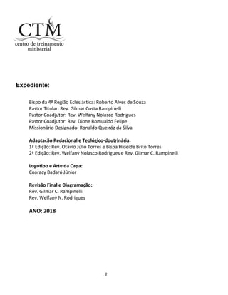 2
Expediente:
Bispo da 4ª Região Eclesiástica: Roberto Alves de Souza
Pastor Titular: Rev. Gilmar Costa Rampinelli
Pastor Coadjutor: Rev. Welfany Nolasco Rodrigues
Pastor Coadjutor: Rev. Dione Romualdo Felipe
Missionário Designado: Ronaldo Queiróz da Silva
Adaptação Redacional e Teológico-doutrinária:
1ª Edição: Rev. Otávio Júlio Torres e Bispa Hideíde Brito Torres
2ª Edição: Rev. Welfany Nolasco Rodrigues e Rev. Gilmar C. Rampinelli
Logotipo e Arte da Capa:
Coaracy Badaró Júnior
Revisão Final e Diagramação:
Rev. Gilmar C. Rampinelli
Rev. Welfany N. Rodrigues
ANO: 2018
 