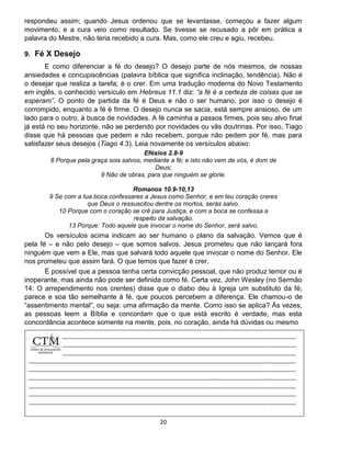 20
respondeu assim; quando Jesus ordenou que se levantasse, começou a fazer algum
movimento, e a cura veio como resultado. Se tivesse se recusado a pôr em prática a
palavra do Mestre, não teria recebido a cura. Mas, como ele creu e agiu, recebeu.
9. Fé X Desejo
E como diferenciar a fé do desejo? O desejo parte de nós mesmos, de nossas
ansiedades e concupiscências (palavra bíblica que significa inclinação, tendência). Não é
o desejar que realiza a tarefa; é o crer. Em uma tradução moderna do Novo Testamento
em inglês, o conhecido versículo em Hebreus 11.1 diz: “a fé é a certeza de coisas que se
esperam”. O ponto de partida da fé é Deus e não o ser humano, por isso o desejo é
corrompido, enquanto a fé é firme. O desejo nunca se sacia, está sempre ansioso, de um
lado para o outro, à busca de novidades. A fé caminha a passos firmes, pois seu alvo final
já está no seu horizonte, não se perdendo por novidades ou vãs doutrinas. Por isso, Tiago
disse que há pessoas que pedem e não recebem, porque não pedem por fé, mas para
satisfazer seus desejos (Tiago 4.3). Leia novamente os versículos abaixo:
Efésios 2.8-9
8 Porque pela graça sois salvos, mediante a fé; e isto não vem de vós, é dom de
Deus;
9 Não de obras, para que ninguém se glorie.
Romanos 10.9-10,13
9 Se com a tua boca confessares a Jesus como Senhor, e em teu coração creres
que Deus o ressuscitou dentre os mortos, serás salvo.
10 Porque com o coração se crê para Justiça, e com a boca se confessa a
respeito da salvação.
13 Porque: Todo aquele que invocar o nome do Senhor, será salvo.
Os versículos acima indicam ao ser humano o plano da salvação. Vemos que é
pela fé – e não pelo desejo – que somos salvos. Jesus prometeu que não lançará fora
ninguém que vem a Ele, mas que salvará todo aquele que invocar o nome do Senhor. Ele
nos prometeu que assim fará. O que temos que fazer é crer.
É possível que a pessoa tenha certa convicção pessoal, que não produz temor ou é
inoperante, mas ainda não pode ser definida como fé. Certa vez, John Wesley (no Sermão
14: O arrependimento nos crentes) disse que o diabo deu à Igreja um substituto da fé;
parece e soa tão semelhante à fé, que poucos percebem a diferença. Ele chamou-o de
“assentimento mental”, ou seja: uma afirmação da mente. Como isso se aplica? Às vezes,
as pessoas leem a Bíblia e concordam que o que está escrito é verdade, mas esta
concordância acontece somente na mente, pois, no coração, ainda há dúvidas ou mesmo
 