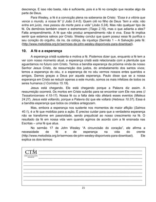 21
descrença. E isso não basta, não é suficiente, pois é a fé no coração que recebe algo da
parte de Deus.
Para Wesley, a fé é a convicção plena na soberania de Cristo: “Essa é a vitória que
vence o mundo, a nossa fé” (I João 5.4-5). Quem crê no filho de Deus “tem a vida; não
entra em juízo, mas passou da morte para a vida” (João 5.24). Mas não qualquer tipo de
fé. Os demônios também creem e estremecem (Tiago 2.19), mas o que adianta a eles?
Falta arrependimento. A fé que não produz arrependimento não é viva. Essa fé implica
sentir que estamos salvos por Cristo. Wesley conclui que quem possui essa fé purifica o
seu coração do orgulho, da ira, da cobiça, da injustiça (Sermão 1 – A Salvação pela fé:
(http://www.metodista.org.br/sermoes-de-john-wesley-disponiveis-para-download).
10. A fé e a esperança
A esperança cristã sustenta e motiva a fé. Podemos dizer que, enquanto a fé tem a
ver com nosso momento atual, a esperança cristã está relacionada com a plenitude que
aguardamos no futuro com Cristo. Temos a bendita esperança da próxima vinda de nosso
Senhor Jesus Cristo, da ressurreição dos justos, do arrebatamento dos santos vivos;
temos a esperança do céu, e a esperança de no céu vermos nossos entes queridos e
amigos. Damos graças a Deus por aquela esperança. Paulo disse que se a nossa
esperança em Cristo se reduzir apenas a este mundo, somos os mais infelizes de todos os
seres humanos (I Coríntios 15.19).
Jesus está chegando. Ele está chegando porque a Palavra diz assim. A
ressurreição ocorrerá. Os mortos em Cristo subirão para se encontrar com Ele nos ares (I
Tessalonicenses 4.15-17). Nossa fé ou a falta dela não afetará esses eventos (Mateus
24.27). Jesus está voltando, porque a Palavra diz que ele voltará (Hebreus 10.37). Essa é
a bendita esperança que todos os cristãos antegozam.
Mas, embora a esperança nos sustente nos momentos de maior aflição (Salmos
40.1), é a fé que mobiliza para a ação. É preciso cuidar para que a verdadeira esperança
não se transforme em passividade, sendo prejudicial ao nosso crescimento na fé. O
resultado da fé em nossa vida vem quando agimos de acordo com a fé ensinada nas
Escritas – uma fé que atua.
No sermão 17 de John Wesley “A circuncisão do coração”, ele afirma a
necessidade de fé e de esperança na vida do crente
(http://www.metodista.org.br/sermoes-de-john-wesley-disponiveis-para-download). Ele
explica os dois termos:
 