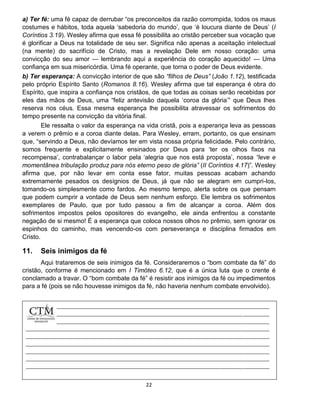 22
a) Ter fé: uma fé capaz de derrubar “os preconceitos da razão corrompida, todos os maus
costumes e hábitos, toda aquela ‘sabedoria do mundo’, que ‘é loucura diante de Deus’ (I
Coríntios 3.19). Wesley afirma que essa fé possibilita ao cristão perceber sua vocação que
é glorificar a Deus na totalidade de seu ser. Significa não apenas a aceitação intelectual
(na mente) do sacrifício de Cristo, mas a revelação Dele em nosso coração: uma
convicção do seu amor — lembrando aqui a experiência do coração aquecido! — Uma
confiança em sua misericórdia. Uma fé operante, que torna o poder de Deus evidente.
b) Ter esperança: A convicção interior de que são “filhos de Deus” (João 1.12), testificada
pelo próprio Espírito Santo (Romanos 8.16). Wesley afirma que tal esperança é obra do
Espírito, que inspira a confiança nos cristãos, de que todas as coisas serão recebidas por
eles das mãos de Deus, uma “feliz antevisão daquela ‘coroa da glória’” que Deus lhes
reserva nos céus. Essa mesma esperança lhe possibilita atravessar os sofrimentos do
tempo presente na convicção da vitória final.
Ele ressalta o valor da esperança na vida cristã, pois a esperança leva as pessoas
a verem o prêmio e a coroa diante delas. Para Wesley, erram, portanto, os que ensinam
que, “servindo a Deus, não devíamos ter em vista nossa própria felicidade. Pelo contrário,
somos frequente e explicitamente ensinados por Deus para ‘ter os olhos fixos na
recompensa’, contrabalançar o labor pela ‘alegria que nos está proposta’, nossa “leve e
momentânea tribulação produz para nós eterno peso de glória” (II Coríntios 4.17)”. Wesley
afirma que, por não levar em conta esse fator, muitas pessoas acabam achando
extremamente pesados os desígnios de Deus, já que não se alegram em cumpri-los,
tomando-os simplesmente como fardos. Ao mesmo tempo, alerta sobre os que pensam
que podem cumprir a vontade de Deus sem nenhum esforço. Ele lembra os sofrimentos
exemplares de Paulo, que por tudo passou a fim de alcançar a coroa. Além dos
sofrimentos impostos pelos opositores do evangelho, ele ainda enfrentou a constante
negação de si mesmo! É a esperança que coloca nossos olhos no prêmio, sem ignorar os
espinhos do caminho, mas vencendo-os com perseverança e disciplina firmados em
Cristo.
11. Seis inimigos da fé
Aqui trataremos de seis inimigos da fé. Consideraremos o “bom combate da fé” do
cristão, conforme é mencionado em I Timóteo 6.12, que é a única luta que o crente é
conclamado a travar. O “bom combate da fé” é resistir aos inimigos da fé ou impedimentos
para a fé (pois se não houvesse inimigos da fé, não haveria nenhum combate envolvido).
 