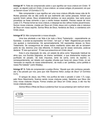 23
Inimigo N° 1: Falta de compreensão sobre o que significa ser nova criatura em Cristo: “E
assim, se alguém está em Cristo, é nova criatura: as coisas antigas Já passaram; eis que
se fizeram novas” (II Coríntios 5.17).
Não compreender o que significa ser uma nova criatura dificulta nossa vida de fé.
Muitas pessoas não se dão conta de que realmente são outras pessoas. Acham que
quando foram salvas, Deus simplesmente perdoou os seus pecados. Isso seria pouco
proveitoso se fosse somente o que o crente tivesse recebido. Precisa nascer de novo
(João 3.7). Precisa tornar-se nova criatura, e despojar-se dos velhos modos pecaminosos.
Somos novas criaturas, criadas por Deus em Cristo Jesus com a própria vida e natureza
de Deus em nosso espírito. Somos filhos de Deus, herdeiros de Deus, e coerdeiros com
Cristo Jesus.
Inimigo N° 2: Não compreender a nossa situação.
Uma boa atividade a ser feita é ler todo o Novo Testamento - especialmente as
Epístolas - e anotar as expressões “em Cristo”, “em que”, e “Nele”. Registrá-las por escrito
nos ajudará a memorizá-las. Há aproximadamente 140 expressões dessas no Novo
Testamento. Se conseguirmos ler esses textos meditando sobre eles até se tornarem
parte de nós, teremos uma vida diferente. À medida que ler esses versículos, pode-se
declarar: “É isso que somos”, “É isso que possuímos em Cristo Jesus”.
Esta é uma disposição de vida, um estado de alma como “disposição habitual da
alma que, nos Escritos Sagrados, se chama ‘santidade’, e que diretamente implica ser
purificado do pecado, ‘de toda impureza, tanto da carne, como do espírito’, e,
consequentemente, ser dotado com aquelas virtudes que havia em Jesus Cristo, no ser
‘renovado no espírito do nosso entendimento’, de modo a ser ‘perfeitos, como perfeito é
nosso Pai Celeste’” (John Wesley).
Inimigo N° 3: Falta de compreender a justiça Divina: “Aquele que não conheceu pecado,
ele o fez pecado por nós; para que nele fôssemos feitos Justiça de Deus” (II Coríntios
5.21).
O sangue de Jesus, seu Filho, nos purifica de todo o pecado (I João 1.7). Logo,
pelo Novo Nascimento, ficamos sendo novas criaturas justas. Sabemos que Deus não
criou novas criaturas iníquas. Fomos criados por Deus em Cristo Jesus, e ele nos fez
novas criaturas justas.
Somos filhos e filhas de Deus e podemos ficar na sua presença sem nenhum temor
 