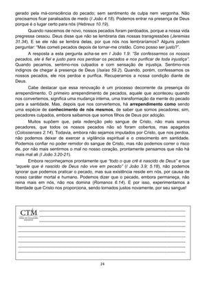 24
gerado pela má-consciência do pecado; sem sentimento de culpa nem vergonha. Não
precisamos ficar paralisados de medo (I João 4.18). Podemos entrar na presença de Deus
porque é o lugar certo para nós (Hebreus 10.19).
Quando nascemos de novo, nossos pecados foram perdoados, porque a nossa vida
pregressa cessou. Deus disse que não se lembraria das nossas transgressões (Jeremias
31.34). E se ele não se lembra delas, por que nós nos lembraríamos? Alguns podem
perguntar: “Mas cometi pecados depois de tornar-me cristão. Como posso ser justo?”.
A resposta a esta pergunta acha-se em I João 1.9: “Se confessarmos os nossos
pecados, ele é fiel e justo para nos perdoar os pecados e nos purificar de toda injustiça”.
Quando pecamos, sentimo-nos culpados e com sensação de injustiça. Sentimo-nos
indignos de chegar à presença de Deus (Isaías 59.2). Quando, porém, confessamos os
nossos pecados, ele nos perdoa e purifica. Recuperamos a nossa condição diante de
Deus.
Cabe destacar que essa renovação é um processo decorrente da presença do
arrependimento. O primeiro arrependimento de pecados, aquele que aconteceu quando
nos convertemos, significa uma mudança interna, uma transformação da mente do pecado
para a santidade. Mas, depois que nos convertemos, há arrependimento como sendo
uma espécie de conhecimento de nós mesmos, de saber que somos pecadores; sim,
pecadores culpados, embora saibamos que somos filhos de Deus por adoção.
Muitos supõem que, pela redenção pelo sangue de Cristo, não mais somos
pecadores, que todos os nossos pecados não só foram cobertos, mas apagados
(Colossenses 2.14). Todavia, embora não sejamos imputados por Cristo, que nos perdoa,
não podemos deixar de exercer a vigilância espiritual e o crescimento em santidade.
Podemos confiar no poder remidor do sangue de Cristo, mas não podemos correr o risco
de, por não mais sentirmos o mal no nosso coração, prontamente pensamos que não há
mais mal ali (I João 3.20-21).
Embora reconheçamos prontamente que “todo o que crê é nascido de Deus” e que
“aquele que é nascido de Deus não vive em pecado” (I João 3.9; 5.18), não podemos
ignorar que podemos praticar o pecado, mas sua existência reside em nós, por causa de
nosso caráter mortal e humano. Podemos dizer que o pecado, embora permaneça, não
reina mais em nós, não nos domina (Romanos 6.14). E por isso, experimentamos a
liberdade que Cristo nos proporciona, sendo tornados justos novamente, por seu sangue!
 
