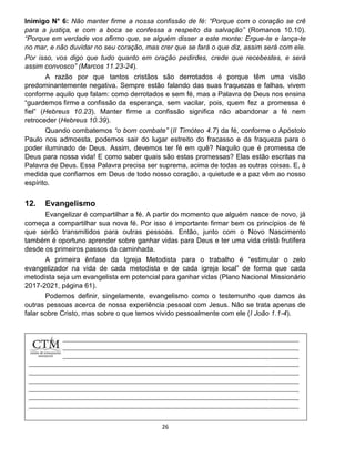 26
Inimigo N° 6: Não manter firme a nossa confissão de fé: “Porque com o coração se crê
para a justiça, e com a boca se confessa a respeito da salvação” (Romanos 10.10).
“Porque em verdade vos afirmo que, se alguém disser a este monte: Ergue-te e lança-te
no mar, e não duvidar no seu coração, mas crer que se fará o que diz, assim será com ele.
Por isso, vos digo que tudo quanto em oração pedirdes, crede que recebestes, e será
assim convosco” (Marcos 11.23-24).
A razão por que tantos cristãos são derrotados é porque têm uma visão
predominantemente negativa. Sempre estão falando das suas fraquezas e falhas, vivem
conforme aquilo que falam: como derrotados e sem fé, mas a Palavra de Deus nos ensina
“guardemos firme a confissão da esperança, sem vacilar, pois, quem fez a promessa é
fiel” (Hebreus 10.23). Manter firme a confissão significa não abandonar a fé nem
retroceder (Hebreus 10.39).
Quando combatemos “o bom combate” (II Timóteo 4.7) da fé, conforme o Apóstolo
Paulo nos admoesta, podemos sair do lugar estreito do fracasso e da fraqueza para o
poder iluminado de Deus. Assim, devemos ter fé em quê? Naquilo que é promessa de
Deus para nossa vida! E como saber quais são estas promessas? Elas estão escritas na
Palavra de Deus. Essa Palavra precisa ser suprema, acima de todas as outras coisas. E, à
medida que confiamos em Deus de todo nosso coração, a quietude e a paz vêm ao nosso
espírito.
12. Evangelismo
Evangelizar é compartilhar a fé. A partir do momento que alguém nasce de novo, já
começa a compartilhar sua nova fé. Por isso é importante firmar bem os princípios de fé
que serão transmitidos para outras pessoas. Então, junto com o Novo Nascimento
também é oportuno aprender sobre ganhar vidas para Deus e ter uma vida cristã frutífera
desde os primeiros passos da caminhada.
A primeira ênfase da Igreja Metodista para o trabalho é “estimular o zelo
evangelizador na vida de cada metodista e de cada igreja local” de forma que cada
metodista seja um evangelista em potencial para ganhar vidas (Plano Nacional Missionário
2017-2021, página 61).
Podemos definir, singelamente, evangelismo como o testemunho que damos às
outras pessoas acerca de nossa experiência pessoal com Jesus. Não se trata apenas de
falar sobre Cristo, mas sobre o que temos vivido pessoalmente com ele (I João 1.1-4).
 