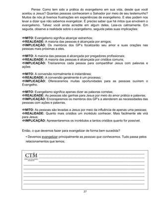 27
Pense: Como tem sido a prática do evangelismo em sua vida, desde que você
aceitou a Jesus? Quantas pessoas conheceram o Salvador por meio de seu testemunho?
Muitos de nós já tivemos frustrações em experiências de evangelismo. E elas podem nos
levar a dizer que não sabemos evangelizar. É preciso saber que há mitos que envolvem o
evangelismo. Talvez você ainda acredite em algum deles. Leia-os calmamente. Em
seguida, observe a realidade sobre o evangelismo, seguida pelas suas implicações:
MITO: Evangelismo significa alcançar estranhos;
REALIDADE: A maioria das pessoas é alcançada por amigos;
IMPLICAÇÃO: Os membros dos GP’s focalizarão seu amor e suas orações nas
pessoas mais próximas a eles.
MITO: A maioria das pessoas é alcançada por pregadores profissionais;
REALIDADE: A maioria das pessoas é alcançada por cristãos comuns;
IMPLICAÇÃO: Treinaremos cada pessoa para compartilhar Jesus com palavras e
ações
MITO: A conversão normalmente é instantânea;
REALIDADE: A conversão geralmente é um processo;
IMPLICAÇÃO: Ofereceremos muitas oportunidades para as pessoas ouvirem o
Evangelho.
MITO: Evangelismo significa apenas dizer as palavras corretas;
REALIDADE: As pessoas são ganhas para Jesus por meio do amor prático e palavras;
IMPLICAÇÃO: Encorajaremos os membros dos GP’s a atenderem as necessidades das
pessoas com ações e palavras.
MITO: As pessoas são levadas a Jesus por meio da influência de apenas uma pessoas;
REALIDADE: Quanto mais cristãos um incrédulo conhecer. Mais facilmente ele virá
para Jesus;
IMPLICAÇÃO: Apresentaremos os incrédulos a tantos cristãos quanto for possível.
Então, o que devemos fazer para evangelizar de forma bem sucedida?
• Devemos evangelizar principalmente as pessoas que conhecemos. Tudo passa pelos
relacionamentos que temos;
 